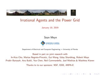 Irrational Agents and the Power Grid
January 10, 2019
Sean Meyn
Department of Electrical and Computer Engineering — University of Florida
Based in part on joint research with
In-Koo Cho, Matias Negrete-Pincetic, Gui Wang, Uday Shanbhag, Robert Moye
Prabir Barooah, Ana Buˇsi´c, Yue Chen, Neil Cammardella, Joel Mathias & Matthew Kiener
Thanks to to our sponsors: NSF, DOE, ARPA-E
 