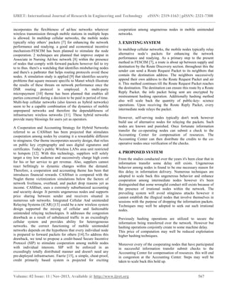 IJRET: International Journal of Research in Engineering and Technology eISSN: 2319-1163 | pISSN: 2321-7308
__________________________________________________________________________________________
Volume: 02 Issue: 11 | Nov-2013, Available @ http://www.ijret.org 567
incorporates the flexibleness of ad-hoc networks wherever
wireless transmission through mobile stations in multiple hops
is allowed. In multihop cellular networks, the mobile nodes
typically relay others’ packets [7] for enhancing the network
performance and readying. a good and economical incentive
mechanism-FESCIM has been planned to stimulate the node
cooperation. 2 techniques are planned that improve output in
Associate in Nursing Ad-hoc network [8] within the presence
of nodes that comply with forward packets however fail to try
to to thus. there's a watchdog that identifies misbehaving nodes
and there's a pathrater that helps routing protocols avoid these
nodes. A simulation study is applied [9] that identifies security
problems that square measure specific to Manet which illustrate
the results of these threats on network performance once the
DSR routing protocol is employed. A multi-party
micropayment [10] theme has been planned that enables all
parties concerned during a decision to be paid in period of time.
Multi-hop cellular networks (also known as hybrid networks)
seem to be a capable combination of the dynamics of mobile
unprepared networks and therefore the dependableness of
infrastructure wireless networks [11]. These hybrid networks
provide many blessings for users yet as operators.
A Cooperation and Accounting Strategy for Hybrid Networks
referred to as CASHnet has been projected that stimulates
cooperation among nodes by creating it a rewardable different
to stinginess. Our theme incorporates security design, that relies
on public key cryptography and uses digital signatures and
certificates. Today’s public Wireless LANs area unit restricted
to hotspots [12]. With this technology, suppliers will solely
target a tiny low audience and successively charge high costs
for his or her service to get revenue. Also, suppliers cannot
react befittingly to dynamic changes within the demand.
Therefore, a cooperation and accounting theme has been that
introduces financial rewards. CASHnet is compared with the
Nuglet theme victimization simulations below the factors of
network liveliness, overhead, and packet drop reasons yet as
income. CASHnet, uses a extremely suburbanized accounting
and security design .It permits ungenerous nodes and supports
price sharing between sender and receivers situated in
numerous sub networks. Integrated Cellular And unintended
Relaying Systems (iCAR) [13] could be a new wireless system
design supported the mixing of cellular and fashionable
unintended relaying technologies. It addresses the congestion
drawback as a result of unbalanced traffic in an exceedingly
cellular system and provides ability for heterogeneous
networks. the correct functioning of mobile unintended
networks depends on the hypothesis that every individual node
is prepared to forward packets for others [14].To address this
drawback, we tend to propose a credit-based Secure Incentive
Protocol (SIP) to stimulate cooperation among mobile nodes
with individual interests. SIP will be enforced in an
exceedingly totally distributed manner and doesn't need any
pre-deployed infrastructure. Faerie [15], a simple, cheat-proof,
credit primarily based system is projected for exciting
cooperation among ungenerous nodes in mobile unintended
networks.
3. EXISTING SYSTEM
In multihop cellular networks, the mobile nodes typically relay
alternative node’s packets for enhancing the network
performance and readying. As a primary step to the present
method in FESCIM [7], a route is about up between supply and
destination by the Route Discovery section. throughout this the
sender can send a Route Request Packet to its neighbors that
contain the destination address. The neighbors successively
append their own address to the Route Request Packet and air
it. This method continues till the Route Request Packet reaches
the destination. The destination can ensure this route by a Route
Reply Packet. the info packet being sent are encrypted by
mistreatment hashing operation. Additionally hashing method
also will scale back the quantity of public-key- science
operations. Upon receiving the Route Reply Packet, every
intermediate node relays the packet.
However, self-serving nodes typically don't work however
build use of alternative nodes for relaying the packets. Such
nodes are known and punished. Once fortunate information
transfer the co-operating nodes can submit a check to the
Accounting Center for compensation of resources. The
Accounting Center can then distribute the credits to the co-
operative nodes once verification of the checks.
4. PROPOSED SYSTEM
From the studies conducted over the years it's been clear that in
information transfer some delay still exists. Ungenerous
behavior among nodes is found to be one necessary reason for
this delay in information delivery. Numerous techniques are
adopted to scale back this ungenerous behavior and enhance
cooperation among intermediate nodes however it's been
distinguished that some wrongful conduct still exists because of
the presence of irrational nodes within the network. The
prevailing system will avoid stinginess attacks however it
cannot establish the illogical nodes that involve themselves in
sessions with the purpose of dropping the information packets.
Techniques may well be adopted to seek out such irrational
nodes.
Previously hashing operations are utilized to secure the
information being transferred over the network. However but
hashing operations conjointly create to some machine delay.
This price of computation may well be reduced exploitation
higher hashing techniques.
Moreover every of the cooperating nodes that have participated
in successful information transfer submit checks to the
Accounting Center for compensation of resources. this will end
in congestion at the Accounting Center. Steps may well be
taken to scale back this hold up.
 