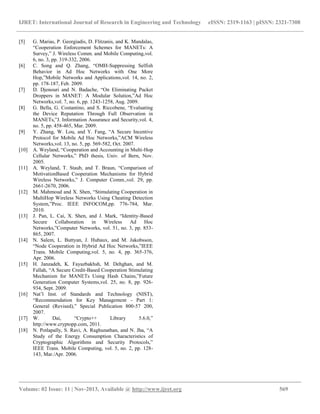 IJRET: International Journal of Research in Engineering and Technology eISSN: 2319-1163 | pISSN: 2321-7308
__________________________________________________________________________________________
Volume: 02 Issue: 11 | Nov-2013, Available @ http://www.ijret.org 569
[5] G. Marias, P. Georgiadis, D. Flitzanis, and K. Mandalas,
“Cooperation Enforcement Schemes for MANETs: A
Survey,” J. Wireless Comm. and Mobile Computing,vol.
6, no. 3, pp. 319-332, 2006.
[6] C. Song and Q. Zhang, “OMH-Suppressing Selfish
Behavior in Ad Hoc Networks with One More
Hop,”Mobile Networks and Applications,vol. 14, no. 2,
pp. 178-187, Feb. 2009.
[7] D. Djenouri and N. Badache, “On Eliminating Packet
Droppers in MANET: A Modular Solution,”Ad Hoc
Networks,vol. 7, no. 6, pp. 1243-1258, Aug. 2009.
[8] G. Bella, G. Costantino, and S. Riccobene, “Evaluating
the Device Reputation Through Full Observation in
MANETs,”J. Information Assurance and Security,vol. 4,
no. 5, pp. 458-465, Mar. 2009.
[9] Y. Zhang, W. Lou, and Y. Fang, “A Secure Incentive
Protocol for Mobile Ad Hoc Networks,”ACM Wireless
Networks,vol. 13, no. 5, pp. 569-582, Oct. 2007.
[10] A. Weyland, “Cooperation and Accounting in Multi-Hop
Cellular Networks,” PhD thesis, Univ. of Bern, Nov.
2005.
[11] A. Weyland, T. Staub, and T. Braun, “Comparison of
MotivationBased Cooperation Mechanisms for Hybrid
Wireless Networks,” J. Computer Comm.,vol. 29, pp.
2661-2670, 2006.
[12] M. Mahmoud and X. Shen, “Stimulating Cooperation in
MultiHop Wireless Networks Using Cheating Detection
System,”Proc. IEEE INFOCOM,pp. 776-784, Mar.
2010.
[13] J. Pan, L. Cai, X. Shen, and J. Mark, “Identity-Based
Secure Collaboration in Wireless Ad Hoc
Networks,”Computer Networks, vol. 51, no. 3, pp. 853-
865, 2007.
[14] N. Salem, L. Buttyan, J. Hubaux, and M. Jakobsson,
“Node Cooperation in Hybrid Ad Hoc Networks,”IEEE
Trans. Mobile Computing,vol. 5, no. 4, pp. 365-376,
Apr. 2006.
[15] H. Janzadeh, K. Fayazbakhsh, M. Dehghan, and M.
Fallah, “A Secure Credit-Based Cooperation Stimulating
Mechanism for MANETs Using Hash Chains,”Future
Generation Computer Systems,vol. 25, no. 8, pp. 926-
934, Sept. 2009.
[16] Nat’l Inst. of Standards and Technology (NIST),
“Recommendation for Key Management - Part 1:
General (Revised),” Special Publication 800-57 200,
2007.
[17] W. Dai, “Crypto++ Library 5.6.0,”
http://www.cryptopp.com, 2011.
[18] N. Potlapally, S. Ravi, A. Raghunathan, and N. Jha, “A
Study of the Energy Consumption Characteristics of
Cryptographic Algorithms and Security Protocols,”
IEEE Trans. Mobile Computing, vol. 5, no. 2, pp. 128-
143, Mar./Apr. 2006.
 
