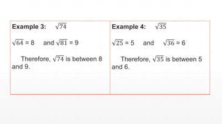 Example 3: 74
64 = 8 and 81 = 9
Therefore, 74 is between 8
and 9.
Example 4: 35
25 = 5 and 36 = 6
Therefore, 35 is between 5
and 6.
 