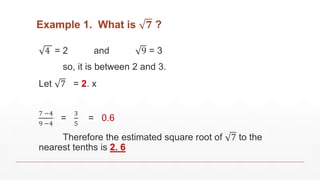 Example 1. What is 𝟕 ?
4 = 2 and 9 = 3
so, it is between 2 and 3.
Let 7 = 2. x
7 −4
9 −4
=
3
5
= 0.6
Therefore the estimated square root of 7 to the
nearest tenths is 2. 6
 