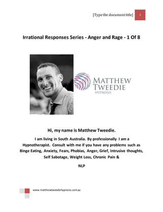 [Typethe documenttitle] 1
www.matthewtweediehypnosis.com.au
Irrational Responses Series - Anger and Rage - 1 Of 8
Hi, my name is Matthew Tweedie.
I am living in South Australia. By professionally I am a
Hypnotherapist. Consult with me if you have any problems such as
Binge Eating, Anxiety, Fears, Phobias, Anger, Grief, Intrusive thoughts,
Self Sabotage, Weight Loss, Chronic Pain &
NLP
 