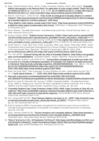 06/10/2020 Irrawaddy dolphin - Wikipedia
https://en.wikipedia.org/wiki/Irrawaddy_dolphin 11/14
16. Ryan, Gerard Edward; Dove, Verné; Trujillo, Fernando; Doherty, Paul F. (May 2011). "Irrawaddy
dolphin demography in the Mekong River: An application of mark-resight models" (https://doi.org/
10.1890/ES10-00171.1). Ecosphere. 2 (5): art58. doi:10.1890/ES10-00171.1 (https://doi.org/10.1
890%2FES10-00171.1). ISSN 2150-8925 (https://www.worldcat.org/issn/2150-8925).
17. Rosero, Earl Victor L. (2012-02-20). "Only 42 left of endangered Irrawaddy dolphins in northern
Palawan" (http://www.gmanetwork.com/news/story/248688/news/regions/only-42-left-of-endanger
ed-irrawaddy-dolphins-in-northern-palawan). GMA News.
18. "Rare dolphins make Negros coastal waters their home" (http://www.gmanews.tv/story/200345/rar
e-dolphins-make-negros-coastal-waters-their-home). GMA News. 6 September 2010. Retrieved
22 December 2015.
19. Koss, Melissa. "Orcaella Brevirostris." Animaldiversity.umich.edu. Animal Diversity Web, n.d.
Web. Retrieved 2014-10-19
20. D'Lima, Coralie (2008). "Dolphin-human interactions, Chilika" (https://web.archive.org/web/20090
319102122/http://www.wdcs.org/submissions_bin/dolphin-human_interactions_chilika.pdf) (PDF).
Whale and Dolphin Conservation Society. Archived from the original (http://www.wdcs.org/submis
sions_bin/dolphin-human_interactions_chilika.pdf) (PDF) on 2009-03-19. Retrieved 2008-12-21.
21. Smith, Brian D.; Tunb, Mya Than; Chita, Aung Myo; Winb, Han; Moeb, Thida (May 2009). "Catch
Composition and Conservation Management of a Human–Dolphin Cooperative Cast-Net Fishery
in the Ayeyarwady River, Myanmar". Biological Conservation. 142 (5): 1042–1049.
doi:10.1016/j.biocon.2009.01.015 (https://doi.org/10.1016%2Fj.biocon.2009.01.015).
22. Tun, Tint (2008). "Castnet Fishing with the Help of Irrawaddy Dolphins" (http://tinttun.mm.googlep
ages.com/irrawaddydolphin). Irrawaddy Dolphin. Yangon, Myanmar. Retrieved 2008-12-25.
23. Kreb, Daniëlle; Budiono, null (2005-04-01). "Conservation management of small core areas: key
to survival of a Critically Endangered population of Irrawaddy river dolphins Orcaella brevirostris
in Indonesia" (http://journals.cambridge.org/article_S0030605305000426). Oryx. 39 (2): 178–188.
doi:10.1017/S0030605305000426 (https://doi.org/10.1017%2FS0030605305000426).
ISSN 1365-3008 (https://www.worldcat.org/issn/1365-3008).
24. Baird, Ian (Fall 1992). "New Campaign To Save Dolphins In Laos". Earth Island Journal. Vol. 7
no. 4. Earth Island Institute. p. 7. ISSN 1041-0406 (https://www.worldcat.org/issn/1041-0406).
25. http://eds.a.ebscohost.com/eds/detail/detail?sid=ea3b7b96-709f-4233-b5d0-
ed1728842607%2540sessionmgr4005&vid=4&hid=4202&bdata=JnNpdGU9ZWRzLWxpdmU%253
26. Marsh H, Lloze R, Heinsohn GE, Kasuya T (1989). Irrawaddy dolphin - Orcaella brevirostris
(Gray, 1866) In: Ridgway SH, Harrison SR (eds.) Handbook of marine mammals. Vol. 4: River
dolphins and the larger toothed whales. Academic Press, London, pp. 101-118.
27. "Irrawaddy Dolphins Gain Trade Protection Under CITES; WWF Urges Countries to Stop All Live
Captures" (http://www.worldwildlife.org/press-releases/irrawaddy-dolphins-gain-trade-protection-u
nder-cites-wwf-urges-countries-to-stop-all-live-captures). World Wildlife Fund (Press release).
2004-10-08. Retrieved 2008-12-29.
28. Yan, Gregg (2007-03-08). "Rare Palawan dolphins now down to 47 - WWF" (http://newsinfo.inquir
er.net/inquirerheadlines/nation/view_article.php?article_id=53597). Philippine Daily Inquirer.
pp. A1, A6. Retrieved 2007-03-10.
29. Kreb D, Budiono (2005). Conservation management of small core areas: key to survival of a
Critically Endangered population of Irrawaddy river dolphins Orcaella brevirostris in Indonesia.
Oryx 39: 178-188.
30. Dash, Jatindra (2008-03-02). "Tourism threatens rare Irrawaddy dolphins" (http://www.thaindian.c
om/newsportal/enviornment/tourism-threatens-rare-irrawaddy-dolphins_10023045.html).
Thainidian News. Indo-Asian News Service. Retrieved 2015-10-30.
31. "Web of Science [v.5.19] - All Databases Full Record" (http://apps.webofknowledge.com/full_recor
d.do?product=UA&search_mode=GeneralSearch&qid=1&SID=3BCUyA7bqUOGp6f9duv&page=
1&doc=10). apps.webofknowledge.com. Retrieved 2015-10-30.
 