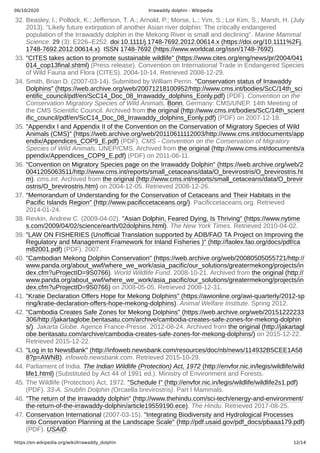 06/10/2020 Irrawaddy dolphin - Wikipedia
https://en.wikipedia.org/wiki/Irrawaddy_dolphin 12/14
32. Beasley, I.; Pollock, K.; Jefferson, T. A.; Arnold, P.; Morse, L.; Yim, S.; Lor Kim, S.; Marsh, H. (July
2013). "Likely future extirpation of another Asian river dolphin: The critically endangered
population of the Irrawaddy dolphin in the Mekong River is small and declining". Marine Mammal
Science. 29 (3): E226–E252. doi:10.1111/j.1748-7692.2012.00614.x (https://doi.org/10.1111%2Fj.
1748-7692.2012.00614.x). ISSN 1748-7692 (https://www.worldcat.org/issn/1748-7692).
33. "CITES takes action to promote sustainable wildlife" (https://www.cites.org/eng/news/pr/2004/041
014_cop13final.shtml) (Press release). Convention on International Trade in Endangered Species
of Wild Fauna and Flora (CITES). 2004-10-14. Retrieved 2008-12-29.
34. Smith, Brian D. (2007-03-14). Submitted by William Perrin. "Conservation status of Irrawaddy
Dolphins" (https://web.archive.org/web/20071218100952/http://www.cms.int/bodies/ScC/14th_sci
entific_council/pdf/en/ScC14_Doc_08_Irrawaddy_dolphins_Eonly.pdf) (PDF). Convention on the
Conservation Migratory Species of Wild Animals. Bonn, Germany: CMS/UNEP. 14th Meeting of
the CMS Scientific Council. Archived from the original (http://www.cms.int/bodies/ScC/14th_scient
ific_council/pdf/en/ScC14_Doc_08_Irrawaddy_dolphins_Eonly.pdf) (PDF) on 2007-12-18.
35. "Appendix I and Appendix II of the Convention on the Conservation of Migratory Species of Wild
Animals (CMS)" (https://web.archive.org/web/20110611112003/http://www.cms.int/documents/app
endix/Appendices_COP9_E.pdf) (PDF). CMS - Convention on the Conservation of Migratory
Species of Wild Animals. UNEP/CMS. Archived from the original (http://www.cms.int/documents/a
ppendix/Appendices_COP9_E.pdf) (PDF) on 2011-06-11.
36. "Convention on Migratory Species page on the Irrawaddy Dolphin" (https://web.archive.org/web/2
0041205063511/http://www.cms.int/reports/small_cetaceans/data/O_brevirostris/O_brevirostris.ht
m). cms.int. Archived from the original (http://www.cms.int/reports/small_cetaceans/data/O_brevir
ostris/O_brevirostris.htm) on 2004-12-05. Retrieved 2008-12-26.
37. "Memorandum of Understanding for the Conservation of Cetaceans and Their Habitats in the
Pacific Islands Region" (http://www.pacificcetaceans.org/). Pacificcetaceans.org. Retrieved
2014-01-24.
38. Revkin, Andrew C. (2009-04-02). "Asian Dolphin, Feared Dying, Is Thriving" (https://www.nytime
s.com/2009/04/02/science/earth/02dolphins.html). The New York Times. Retrieved 2010-04-02.
39. "LAW ON FISHERIES (Unofficial Translation supported by ADB/FAO TA Project on Improving the
Regulatory and Management Framework for Inland Fisheries )" (http://faolex.fao.org/docs/pdf/ca
m82001.pdf) (PDF). 2007.
40. "Cambodian Mekong Dolphin Conservation" (https://web.archive.org/web/20080505055721/http://
www.panda.org/about_wwf/where_we_work/asia_pacific/our_solutions/greatermekong/projects/in
dex.cfm?uProjectID=9S0766). World Wildlife Fund. 2008-10-21. Archived from the original (http://
www.panda.org/about_wwf/where_we_work/asia_pacific/our_solutions/greatermekong/projects/in
dex.cfm?uProjectID=9S0766) on 2008-05-05. Retrieved 2008-12-31.
41. "Kratie Declaration Offers Hope for Mekong Dolphins" (https://awionline.org/awi-quarterly/2012-sp
ring/kratie-declaration-offers-hope-mekong-dolphins). Animal Welfare Institute. Spring 2012.
42. "Cambodia Creates Safe Zones for Mekong Dolphins" (https://web.archive.org/web/20151222233
306/http://jakartaglobe.beritasatu.com/archive/cambodia-creates-safe-zones-for-mekong-dolphin
s/). Jakarta Globe. Agence France-Presse. 2012-08-24. Archived from the original (http://jakartagl
obe.beritasatu.com/archive/cambodia-creates-safe-zones-for-mekong-dolphins/) on 2015-12-22.
Retrieved 2015-12-22.
43. "Log in to NewsBank" (http://infoweb.newsbank.com/resources/doc/nb/news/114932B5CEE1A58
8?p=AWNB). infoweb.newsbank.com. Retrieved 2015-10-29.
44. Parliament of India. The Indian Wildlife (Protection) Act, 1972 (http://envfor.nic.in/legis/wildlife/wild
life1.html) (Substituted by Act 44 of 1991 ed.). Ministry of Environment and Forests.
45. The Wildlife (Protection) Act, 1972. "Schedule I" (http://envfor.nic.in/legis/wildlife/wildlife2s1.pdf)
(PDF). 33-A. Snubfin Dolphin (Orcaella brevirostris). Part I Mammals.
46. "The return of the Irrawaddy dolphin" (http://www.thehindu.com/sci-tech/energy-and-environment/
the-return-of-the-irrawaddy-dolphin/article19559190.ece). The Hindu. Retrieved 2017-08-25.
47. Conservation International (2007-03-15). "Integrating Biodiversity and Hydrological Processes
into Conservation Planning at the Landscape Scale" (http://pdf.usaid.gov/pdf_docs/pbaaa179.pdf)
(PDF). USAID.
 