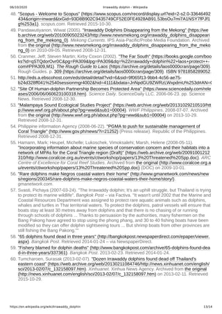 06/10/2020 Irrawaddy dolphin - Wikipedia
https://en.wikipedia.org/wiki/Irrawaddy_dolphin 13/14
48. "Scopus - Welcome to Scopus" (https://www.scopus.com/record/display.url?eid=2-s2.0-33646492
434&origin=inward&txGid=93D8B902C9435749CF52E0FE4928AB91.53bsOu7mi7A1NSY7fPJf1
g%253a1). scopus.com. Retrieved 2015-10-30.
49. Pandawutiyanon, Wiwat (2005). "Irrawaddy Dolphins Disappearing from the Mekong" (https://we
b.archive.org/web/20100905023243/http://www.newsmekong.org/irrawaddy_dolphins_disappeari
ng_from_the_mekong_0). Mekong Currents. IPS Asia-Pacific/Probe Media Foundation. Archived
from the original (http://www.newsmekong.org/irrawaddy_dolphins_disappearing_from_the_meko
ng_0) on 2010-09-05. Retrieved 2008-12-31.
50. Cranmer, Jeff; Steven Martin; Kirby Coxon (2002). "The Far South" (https://books.google.com/boo
ks?id=qSTQdorOvr0C&pg=PA309&lpg=PA309&dq=%22irrawaddy+dolphin%22+laos+protect++-
com#PPA309,M1). The Rough Guide to Laos (https://archive.org/details/laos0000cran/page/309).
Rough Guides. p. 309 (https://archive.org/details/laos0000cran/page/309). ISBN 9781858289052.
51. http://eds.a.ebscohost.com/eds/detail/detail?vid=6&sid=9f065f13-9bb4-4c56-ae75-
b24d328ff041%2540sessionmgr4002&hid=4111&bdata=JnNpdGU9ZWRzLWxpdmU%253d#AN=G
52. "Site Of Human-dolphin Partnership Becomes Protected Area" (https://www.sciencedaily.com/rele
ases/2006/06/060623100318.htm). Science Daily. ScienceDaily LLC. 2006-06-23. pp. Science
News. Retrieved 2008-12-30.
53. "Malampaya Sound Ecological Studies Project" (https://web.archive.org/web/20131029210510/htt
p://www.wwf.org.ph/about.php?pg=wwd&sub1=00004). WWF Philippines. 2008-07-07. Archived
from the original (http://www.wwf.org.ph/about.php?pg=wwd&sub1=00004) on 2013-10-29.
Retrieved 2008-12-31.
54. Philippine information Agency (2008-06-22). "PGMA to push for sustainable management of
Coral Triangle" (http://www.gov.ph/news/?i=21252) (Press release). Republic of the Philippines.
Retrieved 2008-12-31.
55. Hamann, Mark; Heupel, Michelle; Lukoschek, Vimoksalehi; Marsh, Helene (2008-05-11).
"Incorporating information about marine species of conservation concern and their habitats into a
network of MPAs for the Coral Triangle region (Draft)" (https://web.archive.org/web/20091001212
310/http://www.coralcoe.org.au/events/ctiworkshop/papers/13%20Threatened%20Spp.doc). ARC
Centre of Excellence for Coral Reef Studies. Archived from the original (http://www.coralcoe.org.a
u/events/ctiworkshop/papers/13%20Threatened%20Spp.doc) (DOC) on 2009-10-01.
56. "Rare dolphins make Negros coastal waters their home" (http://www.gmanetwork.com/news/new
s/regions/200345/rare-dolphins-make-negros-coastal-waters-their-home/story/).
gmanetwork.com.
57. Svasti, Pichaya (2007-03-24). "The Irrawaddy dolphin; It's an uphill struggle, but Thailand is trying
to protect its marine wildlife". Bangkok Post – via Factiva. "It wasn't until 2002 that the Marine and
Coastal Resources Department was assigned to protect rare aquatic animals such as dolphins,
whales and turtles in Thai territorial waters. To protect the dolphins, patrol vessels will ensure that
boats stay at least 30 metres away from dolphins and that there is no chasing of or running
through schools of dolphins ... Thanks to persuasion by the authorities, many fishermen on the
Bang Pakong have agreed to stop using the phong phang, and 30 to 40 fishing boats have been
modified so they can offer dolphin sightseeing tours ... But shrimp boats from other provinces are
still fishing the Bang Pakong.""
58. "65 dolphins found dead in three years" (http://bangkokpost.newspaperdirect.com/epaper/viewer.
aspx). Bangkok Post. Retrieved 2014-01-24 – via NewspaperDirect.
59. "Fishery blamed for dolphin deaths" (http://www.bangkokpost.com/archive/65-dolphins-found-dea
d-in-three-years/337361). Bangkok Post. 2013-02-23. Retrieved 2014-01-24.
60. Tumcharoen, Surasak (2013-02-07). "Dozen Irrawaddy dolphins found dead off Thailand's
eastern coast" (https://web.archive.org/web/20130211084746/http://news.xinhuanet.com/english/
sci/2013-02/07/c_132158097.htm). Xinhuanet. Xinhua News Agency. Archived from the original
(http://news.xinhuanet.com/english/sci/2013-02/07/c_132158097.htm) on 2013-02-11. Retrieved
2015-10-29.
 
