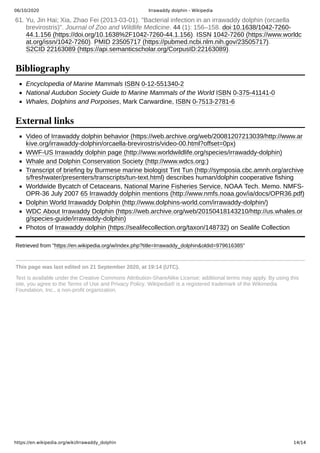 06/10/2020 Irrawaddy dolphin - Wikipedia
https://en.wikipedia.org/wiki/Irrawaddy_dolphin 14/14
Encyclopedia of Marine Mammals ISBN 0-12-551340-2
National Audubon Society Guide to Marine Mammals of the World ISBN 0-375-41141-0
Whales, Dolphins and Porpoises, Mark Carwardine, ISBN 0-7513-2781-6
Video of Irrawaddy dolphin behavior (https://web.archive.org/web/20081207213039/http://www.ar
kive.org/irrawaddy-dolphin/orcaella-brevirostris/video-00.html?offset=0px)
WWF-US Irrawaddy dolphin page (http://www.worldwildlife.org/species/irrawaddy-dolphin)
Whale and Dolphin Conservation Society (http://www.wdcs.org:)
Transcript of briefing by Burmese marine biologist Tint Tun (http://symposia.cbc.amnh.org/archive
s/freshwater/presenters/transcripts/tun-text.html) describes human/dolphin cooperative fishing
Worldwide Bycatch of Cetaceans, National Marine Fisheries Service, NOAA Tech. Memo. NMFS-
OPR-36 July 2007 65 Irrawaddy dolphin mentions (http://www.nmfs.noaa.gov/ia/docs/OPR36.pdf)
Dolphin World Irrawaddy Dolphin (http://www.dolphins-world.com/irrawaddy-dolphin/)
WDC About Irrawaddy Dolphin (https://web.archive.org/web/20150418143210/http://us.whales.or
g/species-guide/irrawaddy-dolphin)
Photos of Irrawaddy dolphin (https://sealifecollection.org/taxon/148732) on Sealife Collection
Retrieved from "https://en.wikipedia.org/w/index.php?title=Irrawaddy_dolphin&oldid=979616385"
This page was last edited on 21 September 2020, at 19:14 (UTC).
Text is available under the Creative Commons Attribution-ShareAlike License; additional terms may apply. By using this
site, you agree to the Terms of Use and Privacy Policy. Wikipedia® is a registered trademark of the Wikimedia
Foundation, Inc., a non-profit organization.
61. Yu, Jin Hai; Xia, Zhao Fei (2013-03-01). "Bacterial infection in an irrawaddy dolphin (orcaella
brevirostris)". Journal of Zoo and Wildlife Medicine. 44 (1): 156–158. doi:10.1638/1042-7260-
44.1.156 (https://doi.org/10.1638%2F1042-7260-44.1.156). ISSN 1042-7260 (https://www.worldc
at.org/issn/1042-7260). PMID 23505717 (https://pubmed.ncbi.nlm.nih.gov/23505717).
S2CID 22163089 (https://api.semanticscholar.org/CorpusID:22163089).
Bibliography
External links
 
