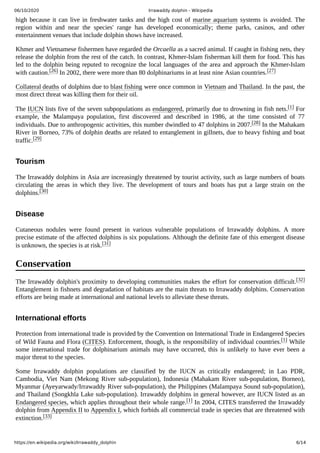 06/10/2020 Irrawaddy dolphin - Wikipedia
https://en.wikipedia.org/wiki/Irrawaddy_dolphin 6/14
high because it can live in freshwater tanks and the high cost of marine aquarium systems is avoided. The
region within and near the species' range has developed economically; theme parks, casinos, and other
entertainment venues that include dolphin shows have increased.
Khmer and Vietnamese fishermen have regarded the Orcaella as a sacred animal. If caught in fishing nets, they
release the dolphin from the rest of the catch. In contrast, Khmer-Islam fisherman kill them for food. This has
led to the dolphin being reputed to recognize the local languages of the area and approach the Khmer-Islam
with caution.[26] In 2002, there were more than 80 dolphinariums in at least nine Asian countries.[27]
Collateral deaths of dolphins due to blast fishing were once common in Vietnam and Thailand. In the past, the
most direct threat was killing them for their oil.
The IUCN lists five of the seven subpopulations as endangered, primarily due to drowning in fish nets.[1] For
example, the Malampaya population, first discovered and described in 1986, at the time consisted of 77
individuals. Due to anthropogenic activities, this number dwindled to 47 dolphins in 2007.[28] In the Mahakam
River in Borneo, 73% of dolphin deaths are related to entanglement in gillnets, due to heavy fishing and boat
traffic.[29]
The Irrawaddy dolphins in Asia are increasingly threatened by tourist activity, such as large numbers of boats
circulating the areas in which they live. The development of tours and boats has put a large strain on the
dolphins.[30]
Cutaneous nodules were found present in various vulnerable populations of Irrawaddy dolphins. A more
precise estimate of the affected dolphins is six populations. Although the definite fate of this emergent disease
is unknown, the species is at risk.[31]
The Irrawaddy dolphin's proximity to developing communities makes the effort for conservation difficult.[32]
Entanglement in fishnets and degradation of habitats are the main threats to Irrawaddy dolphins. Conservation
efforts are being made at international and national levels to alleviate these threats.
Protection from international trade is provided by the Convention on International Trade in Endangered Species
of Wild Fauna and Flora (CITES). Enforcement, though, is the responsibility of individual countries.[1] While
some international trade for dolphinarium animals may have occurred, this is unlikely to have ever been a
major threat to the species.
Some Irrawaddy dolphin populations are classified by the IUCN as critically endangered; in Lao PDR,
Cambodia, Viet Nam (Mekong River sub-population), Indonesia (Mahakam River sub-population, Borneo),
Myanmar (Ayeyarwady/Irrawaddy River sub-population), the Philippines (Malampaya Sound sub-population),
and Thailand (Songkhla Lake sub-population). Irrawaddy dolphins in general however, are IUCN listed as an
Endangered species, which applies throughout their whole range.[1] In 2004, CITES transferred the Irrawaddy
dolphin from Appendix II to Appendix I, which forbids all commercial trade in species that are threatened with
extinction.[33]
Tourism
Disease
Conservation
International efforts
 