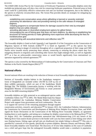 06/10/2020 Irrawaddy dolphin - Wikipedia
https://en.wikipedia.org/wiki/Irrawaddy_dolphin 7/14
Satellite image of the Sundarbans
The UNEP-CMS Action Plan for the Conservation of Freshwater Populations of Irrawaddy dolphins notes that
multiple-use protected areas will play a key role for conserving freshwater populations. Protected areas in fresh
water could be a particularly effective conservation tool and can facilitate management, due to the fidelity of
the species to relatively circumscribed areas. The Action Plan provides details on strategies for mitigating by-
catch that includes:
-establishing core conservation areas where gillnetting is banned or severely restricted
-promoting net attendance rules and providing training on the safe release of entangled
dolphins
-initiating programs to compensate fishers for damage caused to their nets by entangled
dolphins that are safely released
-providing alternative or diversified employment options for gillnet fishers
-encouraging the use of fishing gear that does not harm dolphins, by altering or establishing fee
structures for fishing permits to make gillnetting more expensive while decreasing the fees for
nondestructive gear
-experimenting with acoustical deterrents and reflective nets.[34]
The Irrawaddy dolphin is listed on both Appendix I and Appendix II of the Convention on the Conservation of
Migratory Species of Wild Animals (CMS).[35] It is listed on Appendix I[35] as this species has been
categorized as being in danger of extinction throughout all or a significant proportion of their range and CMS
Parties strive towards strictly protecting these animals, conserving or restoring the places where they live,
mitigating obstacles to migration and controlling other factors that might endanger them, as well on Appendix
II[35] as it has an unfavourable conservation status or would benefit significantly from international co-
operation organized by tailored agreements.[36]
The species is also covered by the Memorandum of Understanding for the Conservation of Cetaceans and Their
Habitats in the Pacific Islands Region (MoU).[37]
Several national efforts are resulting in the reduction of threats to local Irrawaddy dolphin subpopulations:
Portions of Irrawaddy dolphin habitat in the Sundarbans mangrove
forest of Bangladesh are included within 139,700  ha (539  sq  mi) of
three wildlife sanctuaries, which are part of the Sunderbans World
Heritage Site. The Wildlife Conservation Society is working with the
Bangladesh Ministry of Environment and Forests to create protected
areas for the 6000 remaining dolphins[5][38]
Irrawaddy dolphins are fully protected as an endangered species under
Cambodian fishery law.[39] In 2005, The World Wide Fund For Nature
(WWF) established the Cambodian Mekong Dolphin Conservation
Project with support from government and local communities. The aim
is to support the survival of the remaining population through targeted
conservation activities, research, and education.[40] In January 2012, the Cambodian Fisheries Administration,
the Commission for Conservation and Development of Mekong River Dolphin Eco-tourism Zone, and WWF
signed the Kratie Declaration on the Conservation of the Mekong River Irrawaddy Dolphin, an agreement
binding them to work together, and setting out a roadmap for dolphin conservation in the Mekong River.[41] On
24 August 2012, the Cambodian government announced that 180-kilometre-long (110  mi) stretch of the
Mekong River from eastern Kratie province to the border with Laos has been stated as limit fishing zone which
uses floating houses, fishing cages and gill nets are disallowed, but simple fishing is allowed.[42] This area is
patrolled by a network of river guards, specifically to protect dolphins. Between January and February 2006, a
dozen Irrawaddy dolphins were found dead. The discovery of 10 new baby dolphins on the coast of Cambodia
was a relief and gave hope that the endangered Irrawaddy dolphins would make a comeback in population.
National efforts
 