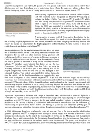 06/10/2020 Irrawaddy dolphin - Wikipedia
https://en.wikipedia.org/wiki/Irrawaddy_dolphin 8/14
Irrawaddy dolphin at Chilika lake,
Odisha, India
Specimen in Kalimantan
Since the endangerment was evident, 66 guards have been posted on the coast of Cambodia to protect these
dolphins, and only two deaths have been reported since these efforts. To make more efforts to keep these
animals from going extinct, the use of fishing nets on the coast of Cambodia is banned, as well.[43]
The Irrawaddy dolphin (under the common name of snubfin dolphin,
with the scientific name misspelled as Oreaella brevezastris) is
included the Indian Wildlife Protection Act,[44] Schedule I,[45] which
bans their killing, transport and sale of products.[5] A major restoration
effort to open a new mouth between Chilika Lake and the Bay of
Bengal in 2000 was successful in restoring the lake ecology and
regulating the salinity gradient in the lake waters, which has resulted in
increases in the population of Irrawaddy dolphin due to increase of prey
species of fish, prawns, and crabs.[46][47]
A conservation program, entitled Conservation Foundation for the
Protection of Rare Aquatic Species of Indonesia, focused on protecting
the Irrawaddy dolphin population and their habitat, the Mahakam River. The program not only educates and
surveys the public, but also monitors the dolphin population and their habitat. A prime example of this is the
establishment of patrols in several villages.[48]
Some major concern for the population in the Mekong River has arisen
due to numerous threats. In the 1970s, many Irrawaddy dolphins were
slaughtered for oil, and soon after, intensive fishing practices with
explosives and gillnets began. As of now, the dolphins are protected in
Cambodia and Laos Democratic Republic. Now, both explosive fishing
and use of gillnets is restricted in many of the Irrawaddy dolphin's
habitats.[16] Canadian conservationist Ian Baird set up the Lao
Community Fisheries and Dolphin Protection Project to study the
Irrawaddy dolphins in the Laotian part of the Mekong. Part of this
project compensated fishers for the loss of nets damaged to free
entangled dolphins. This project was expanded to include Cambodia,
after the majority of the dolphin population was determined to have
been killed or migrated to Laos' southern neighbor.[49] The Si Phan Don Wetlands Project has successfully
encouraged river communities to set aside conservation zones and establish laws to regulate how and when fish
are caught.[50] In April, after a 200-kg Irrawaddy dolphin was found dead on the coast of Laos, the death toll
for Irrawaddy dolphins is now five in 2015. Usually, Irrawaddy dolphins are found dead with bruises and scars
on their body, being killed by illegal poaching, but this Irrawaddy dolphin was found dead because of old age.
She is the oldest and largest Irrawaddy dolphin researchers have discovered. The dolphin was 2.5 m (8 ft 2 in)
in length and most likely in her late 20s.[51]
Myanmar's Department of Fisheries took charge in December 2005, and instituted a protected region in a
74 km (46 mi) segment of the Ayeyarwady River between Mingun and Kyaukmyaung and created multiple
provisions, as well.[21] Protective measures in the area include mandatory release of entangled dolphins,
prohibition of the catching or killing of dolphins and trade in whole or parts of them, and the prohibition of
electrofishing and gillnets more than 91 metres (300 ft) long, or spaced less than 180 metres (600 ft) apart.[5]
Mercury poisoning and habitat loss from gold-mining dredging operations in the river have been eliminated[52]
In 2000, Malampaya Sound was proclaimed a protected seascape. This is the lowest possible prioritization
given to a protected area.[34] Malampaya Sound Ecological Studies Project was initiated by the WWF. With
technical support provided by the project, the municipality of Taytay and the Malampaya park management
developed fishery policies to minimize the threats to the Irrawaddy dolphin from bycatch capture. Gear studies
and gear modification to conserve the dolphin species were implemented. The project was completed in
2007.[53] In 2007, the Coral Triangle Initiative, a new multilateral partnership to help safeguard the marine and
 