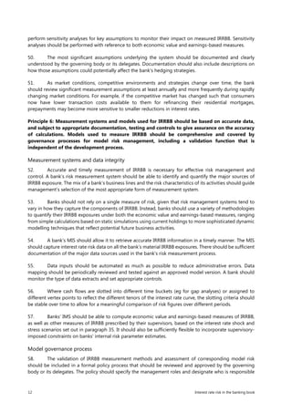 12 Interest rate risk in the banking book
perform sensitivity analyses for key assumptions to monitor their impact on measured IRRBB. Sensitivity
analyses should be performed with reference to both economic value and earnings-based measures.
50. The most significant assumptions underlying the system should be documented and clearly
understood by the governing body or its delegates. Documentation should also include descriptions on
how those assumptions could potentially affect the bank’s hedging strategies.
51. As market conditions, competitive environments and strategies change over time, the bank
should review significant measurement assumptions at least annually and more frequently during rapidly
changing market conditions. For example, if the competitive market has changed such that consumers
now have lower transaction costs available to them for refinancing their residential mortgages,
prepayments may become more sensitive to smaller reductions in interest rates.
Principle 6: Measurement systems and models used for IRRBB should be based on accurate data,
and subject to appropriate documentation, testing and controls to give assurance on the accuracy
of calculations. Models used to measure IRRBB should be comprehensive and covered by
governance processes for model risk management, including a validation function that is
independent of the development process.
Measurement systems and data integrity
52. Accurate and timely measurement of IRRBB is necessary for effective risk management and
control. A bank’s risk measurement system should be able to identify and quantify the major sources of
IRRBB exposure. The mix of a bank’s business lines and the risk characteristics of its activities should guide
management’s selection of the most appropriate form of measurement system.
53. Banks should not rely on a single measure of risk, given that risk management systems tend to
vary in how they capture the components of IRRBB. Instead, banks should use a variety of methodologies
to quantify their IRRBB exposures under both the economic value and earnings-based measures, ranging
from simple calculations based on static simulations using current holdings to more sophisticated dynamic
modelling techniques that reflect potential future business activities.
54. A bank’s MIS should allow it to retrieve accurate IRRBB information in a timely manner. The MIS
should capture interest rate risk data on all the bank’s material IRRBB exposures. There should be sufficient
documentation of the major data sources used in the bank’s risk measurement process.
55. Data inputs should be automated as much as possible to reduce administrative errors. Data
mapping should be periodically reviewed and tested against an approved model version. A bank should
monitor the type of data extracts and set appropriate controls.
56. Where cash flows are slotted into different time buckets (eg for gap analyses) or assigned to
different vertex points to reflect the different tenors of the interest rate curve, the slotting criteria should
be stable over time to allow for a meaningful comparison of risk figures over different periods.
57. Banks’ IMS should be able to compute economic value and earnings-based measures of IRRBB,
as well as other measures of IRRBB prescribed by their supervisors, based on the interest rate shock and
stress scenarios set out in paragraph 35. It should also be sufficiently flexible to incorporate supervisory-
imposed constraints on banks’ internal risk parameter estimates.
Model governance process
58. The validation of IRRBB measurement methods and assessment of corresponding model risk
should be included in a formal policy process that should be reviewed and approved by the governing
body or its delegates. The policy should specify the management roles and designate who is responsible
 