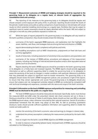 14 Interest rate risk in the banking book
Principle 7: Measurement outcomes of IRRBB and hedging strategies should be reported to the
governing body or its delegates on a regular basis, at relevant levels of aggregation (by
consolidation level and currency).
66. The reporting of risk measures to the governing body or its delegates should be regular and
should compare current exposure with policy limits. In particular, reporting should include the results of
the periodic model reviews and audits as well as comparisons of past forecasts or risk estimates with actual
results to inform potential modelling shortcomings on a regular basis. Portfolios that may be subject to
significant mark-to-market movements should be clearly identified within the bank’s MIS and subject to
oversight in line with any other portfolios exposed to market risk.
67. While the types of reports prepared for the governing body or its delegates will vary based on
the bank’s portfolio composition, they should include at least the following:
• summaries of the bank’s aggregate IRRBB exposures, and explanatory text that highlights the
assets, liabilities, cash flows, and strategies that are driving the level and direction of IRRBB;
• reports demonstrating the bank’s compliance with policies and limits;
• key modelling assumptions such as NMD characteristics, prepayments on fixed rate loans and
currency aggregation;
• results of stress tests, including assessment of sensitivity to key assumptions and parameters; and
• summaries of the reviews of IRRBB policies, procedures and adequacy of the measurement
systems, including any findings of internal and external auditors and/or other equivalent external
parties (such as consultants).
68. Reports detailing the bank’s IRRBB exposures should be provided to the bank’s governing body
or its delegates on a timely basis and reviewed regularly. The IRRBB reports should provide aggregate
information as well as sufficient supporting detail to enable the governing body or its delegates to
assess the sensitivity of the bank to changes in market conditions, with particular reference to portfolios
that may potentially be subject to significant mark-to-market movements. The governing body or its
delegates should review the bank’s IRRBB management policies and procedures in light of the reports,
to ensure that they remain appropriate and sound. The governing body or its delegates should also
ensure that analysis and risk management activities related to IRRBB are conducted by competent staff
with technical knowledge and experience, consistent with the nature and scope of the bank’s activities.
Principle 8: Information on the level of IRRBB exposure and practices for measuring and controlling
IRRBB must be disclosed to the public on a regular basis.
69. The level of IRRBB exposure should be measured and disclosed. Specifically, banks must disclose
the measured ∆EVE and ∆NII under the prescribed interest rate shock scenarios set out in Annex 2.
Disclosure should be in the format of Tables A and B below. Banks should use their own IMS to calculate
the IRRBB exposure values, unless otherwise instructed by their national supervisor. Section IV provides a
standardised framework that the banks may adopt as their IMS. As well as providing quantitative
disclosure, banks should provide sufficient qualitative information and supporting detail to enable the
market and wider public to:
(i) monitor the sensitivity of the bank’s economic value and earnings to changes in interest rates;
(ii) understand the primary assumptions underlying the measurement produced by the bank’s IMS;
and
(iii) have an insight into the bank’s overall IRRBB objective and IRRBB management.
70. In order to improve comparability between banks’ disclosed levels of IRRBB, exposures should be
calculated on the following basis:
 
