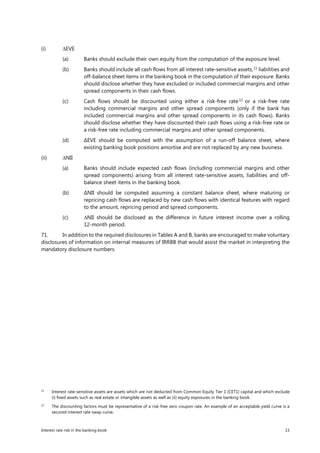 Interest rate risk in the banking book 15
(i) ∆EVE
(a) Banks should exclude their own equity from the computation of the exposure level.
(b) Banks should include all cash flows from all interest rate-sensitive assets,11
liabilities and
off-balance sheet items in the banking book in the computation of their exposure. Banks
should disclose whether they have excluded or included commercial margins and other
spread components in their cash flows.
(c) Cash flows should be discounted using either a risk-free rate 12
or a risk-free rate
including commercial margins and other spread components (only if the bank has
included commercial margins and other spread components in its cash flows). Banks
should disclose whether they have discounted their cash flows using a risk-free rate or
a risk-free rate including commercial margins and other spread components.
(d) ∆EVE should be computed with the assumption of a run-off balance sheet, where
existing banking book positions amortise and are not replaced by any new business.
(ii) ∆NII
(a) Banks should include expected cash flows (including commercial margins and other
spread components) arising from all interest rate-sensitive assets, liabilities and off-
balance sheet items in the banking book.
(b) ∆NII should be computed assuming a constant balance sheet, where maturing or
repricing cash flows are replaced by new cash flows with identical features with regard
to the amount, repricing period and spread components.
(c) ∆NII should be disclosed as the difference in future interest income over a rolling
12-month period.
71. In addition to the required disclosures in Tables A and B, banks are encouraged to make voluntary
disclosures of information on internal measures of IRRBB that would assist the market in interpreting the
mandatory disclosure numbers.
11
Interest rate-sensitive assets are assets which are not deducted from Common Equity Tier 1 (CET1) capital and which exclude
(i) fixed assets such as real estate or intangible assets as well as (ii) equity exposures in the banking book.
12
The discounting factors must be representative of a risk-free zero coupon rate. An example of an acceptable yield curve is a
secured interest rate swap curve.
 