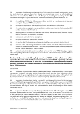Interest rate risk in the banking book 19
78. Supervisors should ensure that the collection of information is comparable and consistent across
the banks that they supervise. Supervisors should have discretionary powers to collect additional
information to assess banks’ IRRBB in line with Principle 11, including the sensitivity of their IMS
calculations to changes in key assumptions. For example, supervisors may collect information on:
(a) the modelling of NMDs for IMS purposes and the sensitivity of a bank’s economic value and
earnings to changes in NMD assumptions;
(b) the impact of assumptions used regarding products with behavioural optionalities;
(c) the treatment of own equity in internal calculations and the extent to which this impacts the ∆EVE
number disclosed under Principle 8;
(d) repricing gaps of cash flows associated with their interest rate-sensitive assets, liabilities and off-
balance sheet items (by significiant currencies);
(e) exposures to automatic interest rate options;
(f) the types of yield curve used for IMS purposes;
(g) the level of ∆EVE if calculated using the standardised framework set out in Section IV; and
(h) economic value and earnings-based measures for interest rate shock and stress scenarios in
addition to those prescribed in Annex 2 (including results based on banks’ internally developed
or other interest rate shock or stress scenarios).
79. Jurisdictions that intend to perform an off-site review of their banks’ IRRBB should put in place
adequate reporting schemes to enable peer comparison of banks and identification of banks for additional
on-site work.
Principle 11: Supervisors should regularly assess banks’ IRRBB and the effectiveness of the
approaches that banks use to identify, measure, monitor and control IRRBB. Supervisory authorities
should employ specialist resources to assist with such assessments. Supervisors should cooperate
and share information with relevant supervisors in other jurisdictions regarding the supervision of
banks’ IRRBB exposures.
Assessment
80. Supervisors should regularly evaluate the adequacy, integrity and effectiveness of a bank’s IRRBB
management framework and assess whether its practices comply with the stated objectives and risk
tolerances set by its governing body, and with supervisory expectations as set out in Principles 1 to 7.
Supervisors should take into account a bank’s size and complexity at the time of assessment.
81. Supervisors should evaluate whether a bank’s IMS provides a sufficient basis for identifying and
measuring IRRBB, taking note particularly of the key assumptions that affect the measurement of IRRBB.
Supervisors should request and evaluate information about significant model or policy changes that have
occurred between their regular reviews and concentrate their efforts on reviewing the most material
models and policies.
82. Supervisors should review regularly the outputs from the bank’s IMS, including the bank’s IRRBB
exposures (both economic value and earnings-based measures) based on the internal calculations using
at least the prescribed interest rate shock scenarios specified in Annex 2, as well as any additional interest
rate shock and stress scenarios they determine should be assessed. Supervisors may also form their
evaluation of a bank’s IMS by applying supervisory estimates which they have developed. Supervisors
should also review the information disclosed by banks under Principle 8.
 