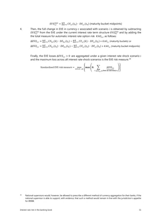 Interest rate risk in the banking book 31
𝐸𝐸𝐸𝐸𝐸𝐸𝑖𝑖,𝑐𝑐
𝑛𝑛𝑛𝑛𝑛𝑛
= ∑ 𝐶𝐶𝐶𝐶𝑖𝑖,𝑐𝑐(𝑡𝑡𝑘𝑘) ∙ 𝐷𝐷𝐷𝐷𝑖𝑖,𝑐𝑐(𝑡𝑡𝑘𝑘)𝐾𝐾
𝑘𝑘=1 (maturity bucket midpoints)
4. Then, the full change in EVE in currency c associated with scenario i is obtained by subtracting
𝐸𝐸𝐸𝐸𝐸𝐸𝑖𝑖,𝑐𝑐
𝑛𝑛𝑛𝑛𝑛𝑛
from the EVE under the current interest rate term structure 𝐸𝐸𝐸𝐸𝐸𝐸0,𝑐𝑐
𝑛𝑛𝑛𝑛𝑛𝑛
and by adding the
the total measure for automatic interest rate option risk 𝐾𝐾𝐾𝐾𝐾𝐾𝑖𝑖,𝑐𝑐, as follows:
∆𝐸𝐸𝐸𝐸𝐸𝐸𝑖𝑖,𝑐𝑐 = ∑ 𝐶𝐶𝐶𝐶0,𝑐𝑐(𝑘𝑘) ∙ 𝐷𝐷𝐷𝐷0,𝑐𝑐(𝑡𝑡𝑘𝑘)𝐾𝐾
𝑘𝑘=1 − ∑ 𝐶𝐶𝐶𝐶𝑖𝑖,𝑐𝑐(𝑘𝑘) ∙ 𝐷𝐷𝐷𝐷𝑖𝑖,𝑐𝑐(𝑡𝑡𝑘𝑘)𝐾𝐾
𝑘𝑘=1 + 𝐾𝐾𝐾𝐾𝐾𝐾𝑖𝑖,𝑐𝑐 (maturity buckets) or
∆𝐸𝐸𝐸𝐸𝐸𝐸𝑖𝑖,𝑐𝑐 = ∑ 𝐶𝐶𝐶𝐶0,𝑐𝑐(𝑡𝑡𝑘𝑘) ∙ 𝐷𝐷𝐷𝐷0,𝑐𝑐(𝑡𝑡𝑘𝑘)𝐾𝐾
𝑘𝑘=1 − ∑ 𝐶𝐶𝐶𝐶𝑖𝑖,𝑐𝑐(𝑡𝑡𝑘𝑘) ∙ 𝐷𝐷𝐷𝐷𝑖𝑖,𝑐𝑐(𝑡𝑡𝑘𝑘)𝐾𝐾
𝑘𝑘=1 + 𝐾𝐾𝐾𝐾𝐾𝐾𝑖𝑖,𝑐𝑐 (maturity bucket midpoints)
Finally, the EVE losses ∆𝐸𝐸𝐸𝐸𝐸𝐸𝑖𝑖,𝑐𝑐 > 0 are aggregated under a given interest rate shock scenario 𝑖𝑖
and the maximum loss across all interest rate shock scenarios is the EVE risk measure.30
Standardised EVE risk measure = max
𝑖𝑖∈{1,2,…,6}
�𝐦𝐦𝐦𝐦𝐦𝐦 �𝟎𝟎; � ∆EVE𝑖𝑖,𝑐𝑐�����
𝒍𝒍𝒍𝒍𝒍𝒍𝒍𝒍 𝒊𝒊 𝒊𝒊 𝒄𝒄𝒄𝒄𝒄𝒄𝒄𝒄𝒄𝒄𝒄𝒄𝒄𝒄𝒄𝒄 𝒄𝒄𝑐𝑐:∆EVE𝑖𝑖,𝑐𝑐>𝟎𝟎
��
30
National supervisors would, however, be allowed to prescribe a different method of currency aggregation for their banks, if the
national supervisor is able to support, with evidence, that such a method would remain in line with the jurisdiction’s appetite
for IRRBB.
 