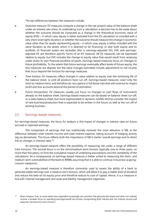 36 Interest rate risk in the banking book
The key differences between the measures include:
• Outcome measure: EV measures compute a change in the net present value of the balance sheet
under an interest rate stress. In undertaking such a calculation, a decision has to be made about
whether the outcome should be computed as a change in the theoretical economic value of
equity (EVE) – in which case, equity is either excluded from the EV calculation or included with a
very short (overnight) duration; or whether the outcome should measure the change in economic
value other than for assets representing equity – in which case, equity is either included with the
same duration as the assets which it is deemed to be financing, or else both equity and its
portfolio of financed assets are excluded (this is earnings-adjusted EV). EVE and earnings-
adjusted EV are therefore specific forms of an EV measure. All EV measures can be expressed
relative to equity, but EVE includes the change to equity value that would result from revaluing
under stress its own financed portfolio of assets. Earnings-based measures focus on changes to
future profitability. To the extent that future earnings eventually affect levels of future equity, the
two measures are aligned, but the value changes estimated include adjustments to net income
that occur beyond the horizon for earnings measures.
• Time horizon: EV measures reflect changes in value relative to equity over the remaining life of
the balance sheet, ie until all positions have run off. Earnings-based measures cover only the
short to medium term, and therefore do not capture in full those risks that will continue to impact
profit and loss accounts beyond the period of estimation.
• Future transactions: EV measures usually just focus on changes to cash flows of instruments
already on the balance sheet. Earnings-based measures can be based on balance sheet run-off,
or a static balance sheet, but more sophisticated or dynamic models tend to consider the impact
of new business/production that is expected to be written in the future, as well as the run-off of
existing business.
2.2 Earnings-based measures
For earnings-based measures, the focus for analysis is the impact of changes in interest rates on future
accrued or reported earnings.
The component of earnings that has traditionally received the most attention is NII, ie the
difference between total interest income and total interest expense, taking account of hedging activity
(eg via derivatives). This focus reflects both the importance of NII in banks’ overall earnings and its direct
link to changes in interest rates.34
An earnings-based measure offers the possibility of measuring risk under a range of different
time horizons. The normal focus is on the short/medium-term horizon (typically one to three years, no
more than five years), to limit the cumulative impact of underlying assumptions and the complexity of the
calculations. As a consequence, an earnings-based measure is better suited to measuring the short- and
medium-term vulnerabilities of the bank to IRRBB, assuming that it is able to continue in business (a going-
concern viewpoint).
An earnings-based measure is therefore commonly used to assess the ability of a bank to
generate stable earnings over a medium-term horizon, which will allow it to pay a stable level of dividend
and reduce the beta on its equity price and therefore reduce its cost of capital. Hence, it is a measure in
line with internal management and asset and liability management objectives.
34
Note, however, that, as some banks have expanded increasingly into activities that generate fee-based and other non-interest
income, a broader focus on operating earnings/overall net income, incorporating both interest and non-interest income and
expenses, has become more common.
 