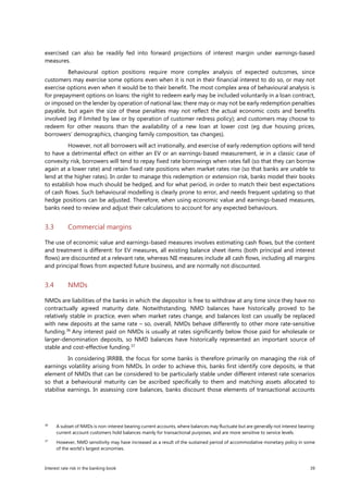 Interest rate risk in the banking book 39
exercised can also be readily fed into forward projections of interest margin under earnings-based
measures.
Behavioural option positions require more complex analysis of expected outcomes, since
customers may exercise some options even when it is not in their financial interest to do so, or may not
exercise options even when it would be to their benefit. The most complex area of behavioural analysis is
for prepayment options on loans: the right to redeem early may be included voluntarily in a loan contract,
or imposed on the lender by operation of national law; there may or may not be early redemption penalties
payable, but again the size of these penalties may not reflect the actual economic costs and benefits
involved (eg if limited by law or by operation of customer redress policy); and customers may choose to
redeem for other reasons than the availability of a new loan at lower cost (eg due housing prices,
borrowers’ demographics, changing family composition, tax changes).
However, not all borrowers will act irrationally, and exercise of early redemption options will tend
to have a detrimental effect on either an EV or an earnings-based measurement, ie in a classic case of
convexity risk, borrowers will tend to repay fixed rate borrowings when rates fall (so that they can borrow
again at a lower rate) and retain fixed rate positions when market rates rise (so that banks are unable to
lend at the higher rates). In order to manage this redemption or extension risk, banks model their books
to establish how much should be hedged, and for what period, in order to match their best expectations
of cash flows. Such behavioural modelling is clearly prone to error, and needs frequent updating so that
hedge positions can be adjusted. Therefore, when using economic value and earnings-based measures,
banks need to review and adjust their calculations to account for any expected behaviours.
3.3 Commercial margins
The use of economic value and earnings-based measures involves estimating cash flows, but the content
and treatment is different: for EV measures, all existing balance sheet items (both principal and interest
flows) are discounted at a relevant rate, whereas NII measures include all cash flows, including all margins
and principal flows from expected future business, and are normally not discounted.
3.4 NMDs
NMDs are liabilities of the banks in which the depositor is free to withdraw at any time since they have no
contractually agreed maturity date. Notwithstanding, NMD balances have historically proved to be
relatively stable in practice, even when market rates change, and balances lost can usually be replaced
with new deposits at the same rate – so, overall, NMDs behave differently to other more rate-sensitive
funding.36
Any interest paid on NMDs is usually at rates significantly below those paid for wholesale or
larger-denomination deposits, so NMD balances have historically represented an important source of
stable and cost-effective funding.37
In considering IRRBB, the focus for some banks is therefore primarily on managing the risk of
earnings volatility arising from NMDs. In order to achieve this, banks first identify core deposits, ie that
element of NMDs that can be considered to be particularly stable under different interest rate scenarios
so that a behavioural maturity can be ascribed specifically to them and matching assets allocated to
stabilise earnings. In assessing core balances, banks discount those elements of transactional accounts
36
A subset of NMDs is non-interest bearing current accounts, where balances may fluctuate but are generally not interest bearing:
current account customers hold balances mainly for transactional purposes, and are more sensitive to service levels.
37
However, NMD sensitivity may have increased as a result of the sustained period of accommodative monetary policy in some
of the world’s largest economies.
 