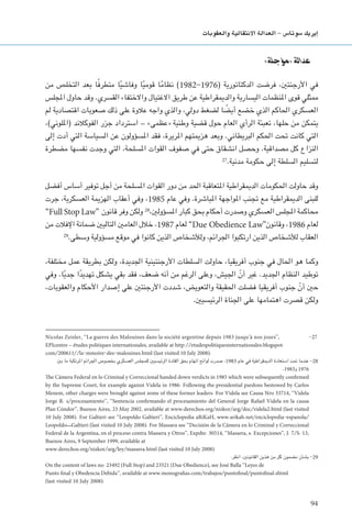 94
‫والعقوبات‬ ‫االنتقالية‬ ‫العدالة‬ - ‫�سوتا�س‬ ‫إيريك‬�
»‫«مؤجلة‬ ‫عدالة‬
‫من‬ ‫التخلص‬ ‫بعد‬ ‫ا‬ً‫ف‬‫متطر‬ ‫ا‬ً‫ي‬‫وفاش‬ ‫ا‬ً‫ي‬‫قوم‬ ‫ا‬ً‫م‬‫نظا‬ )1982-1976( ‫الدكتاتورية‬ ‫فرضت‬ ،‫األرجنتني‬ ‫في‬
‫املجلس‬ ‫حاول‬ ‫وقد‬ .‫القسري‬ ‫واالختفاء‬ ‫االغتيال‬ ‫طريق‬ ‫عن‬ ‫والدميقراطية‬ ‫اليسارية‬ ‫املنظمات‬ ‫قوى‬ ‫ممثلي‬
‫لم‬ ‫اقتصادية‬ ‫صعوبات‬ ‫ذلك‬ ‫على‬ ‫عالوة‬ ‫واجه‬ ‫والذي‬ ،‫دولي‬ ‫لضغط‬ ‫ا‬ ً‫أيض‬ ‫خضع‬ ‫الذي‬ ‫احلاكم‬ ‫العسكري‬
،)‫(امللوني‬ ‫الفوكالند‬ ‫جزر‬ ‫استرداد‬ – »‫«عظمى‬ ‫وطنية‬ ‫قضية‬ ‫حول‬ ‫العام‬ ‫الرأي‬ ‫تعبئة‬ ،‫حلها‬ ‫من‬ ‫يتمكن‬
‫إلى‬ ‫أدت‬ ‫التي‬ ‫السياسة‬ ‫عن‬ ‫املسؤولون‬ ‫فقد‬ ،‫املريرة‬ ‫هزميتهم‬ ‫وبعد‬ .‫البريطاني‬ ‫احلكم‬ ‫حتت‬ ‫كانت‬ ‫التي‬
‫مضطرة‬ ‫نفسها‬ ‫وجدت‬ ‫التي‬ ،‫املسلحة‬ ‫القوات‬ ‫صفوف‬ ‫في‬ ‫حتى‬ ‫انشقاق‬ ‫وحصل‬ .‫مصداقية‬ ‫كل‬ ‫النزاع‬
27
.‫مدنية‬ ‫حكومة‬ ‫إلى‬ ‫السلطة‬ ‫لتسليم‬
‫أفضل‬ ‫أساس‬ ‫توفير‬ ‫أجل‬ ‫من‬ ‫املسلحة‬ ‫القوات‬ ‫دور‬ ‫من‬ ‫احلد‬ ‫املتعاقبة‬ ‫الدميقراطية‬ ‫احلكومات‬ ‫حاولت‬ ‫وقد‬
‫جرت‬ ،‫العسكرية‬ ‫الهزمية‬ ‫أعقاب‬ ‫وفي‬ ،1985 ‫عام‬ ‫وفي‬ .‫املباشرة‬ ‫املواجهة‬ ‫جتنب‬ ‫مع‬ ‫الدميقراطية‬ ‫للبنى‬
”Full Stop Law“ ‫قانون‬ ‫وفر‬ ‫ولكن‬ 28
،‫املسؤولني‬ ‫كبار‬ ‫بحق‬ ‫أحكام‬ ‫وصدرت‬ ‫العسكري‬ ‫املجلس‬ ‫محاكمة‬
‫من‬ ‫اإلفالت‬ ‫ضمانة‬ ‫التاليني‬ ‫العامني‬ ‫خالل‬ ،1987 ‫لعام‬ ”Due Obedience Law“‫وقانون‬ ،1986 ‫لعام‬
29
.‫وسطى‬ ‫مسؤولية‬ ‫موقع‬ ‫في‬ ‫كانوا‬ ‫الذين‬ ‫ولألشخاص‬ ،‫اجلرائم‬ ‫ارتكبوا‬ ‫الذين‬ ‫لألشخاص‬ ‫العقاب‬
،‫مختلفة‬ ‫عمل‬ ‫بطريقة‬ ‫ولكن‬ ،‫اجلديدة‬ ‫األرجنتينية‬ ‫السلطات‬ ‫حاولت‬ ،‫أفريقيا‬ ‫جنوب‬ ‫في‬ ‫احلال‬ ‫هو‬ ‫وكما‬
‫وفي‬ .‫ا‬ً‫ي‬‫جد‬ ‫ا‬ً‫د‬‫تهدي‬ ‫يشكل‬ ‫بقي‬ ‫فقد‬ ،‫ضعف‬ ‫أنه‬ ‫من‬ ‫الرغم‬ ‫وعلى‬ ،‫اجليش‬ ّ‫أن‬ ‫غير‬ .‫اجلديد‬ ‫النظام‬ ‫توطيد‬
،‫والعقوبات‬ ‫األحكام‬ ‫إصدار‬ ‫على‬ ‫األرجنتني‬ ‫شددت‬ ،‫والتعويض‬ ‫احلقيقة‬ ‫فضلت‬ ‫أفريقيا‬ ‫جنوب‬ ّ‫أن‬ ‫حني‬
.‫الرئيسيني‬ ‫اجلناة‬ ‫على‬ ‫اهتمامها‬ ‫قصرت‬ ‫ولكن‬
Nicolas Zeisler, ‘‘La guerre des Malouines dans la société argentine depuis 1983 jusqu’à nos jours’’,	
EPIcentre – études politiques internationales, available at http://etudespolitiquesinternationales.blogspot.
com/200611//la-mmoire-des-malouines.html (last visited 10 July 2008).
‫بني‬ ‫ما‬ ‫املرتكبة‬ ‫اجلرائم‬ ‫بخصوص‬ ‫العسكري‬ ‫للمجلس‬ ‫الرئيسيني‬ ‫القادة‬ ‫بحق‬ ‫اتهام‬ ‫لوائح‬ ‫صدرت‬ ،1983 ‫عام‬ ‫في‬ ‫الدميقراطية‬ ‫استعادة‬ ‫متت‬ ‫عندما‬ -28
.1983‫و‬ 1976
The Cámera Federal en lo Criminal y Correccional handed down verdicts in 1985 which were subsequently confirmed
by the Supreme Court, for example against Videla in 1986. Following the presidential pardons bestowed by Carlos
Menem, other charges were brought against some of these former leaders. For Videla see Causa Nro 33714, ‘‘Videla
Jorge R. s/procesamiento’’, ‘‘Sentencia confirmando el procesamiento del General Jorge Rafael Videla en la causa
Plan Cóndor’’, Buenos Aires, 23 May 2002, available at www.derechos.org/nizkor/arg/doc/videla2.html (last visited
10 July 2008). For Galtieri see ‘‘Leopoldo Galtieri’’, Enciclopedia aRiKaH, www.arikah.net/enciclopedia-espanola/
Leopoldo_Galtieri (last visited 10 July 2008). For Massara see ‘‘Decisión de la Cámera en lo Criminal y Correccional
Federal de la Argentina, en el proceso contra Massera y Otros’’, Expdte. 30514, ‘‘Massera, s. Excepciones’’, J. 7/S. 13,
Buenos Aires, 9 September 1999, available at
www.derechos.org/nizkor/arg/ley/massera.html (last visited 10 July 2008).
:‫انظر‬ ،‫القانونني‬ ‫هذين‬ ‫من‬ ‫كل‬ ‫مضمون‬ ‫بشأن‬ -29
On the content of laws no. 23492 (Full Stop) and 23521 (Due Obedience), see José Balla ‘‘Leyes de
Punto final y Obedencia Debida’’, available at www.monografias.com/trabajos/puntofinal/puntofinal.shtml
(last visited 10 July 2008).
 