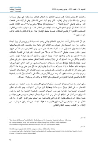 95
‫من‬‫ـارات‬‫ـ‬‫ـ‬‫ـ‬‫ـ‬‫ـ‬‫ـ‬‫ـ‬‫ـ‬‫ـ‬‫ـ‬‫ـ‬‫ـ‬‫ـ‬‫ـ‬‫ـ‬‫ـ‬‫ـ‬‫ـ‬‫ت‬‫خم‬
‫ـة‬‫ـ‬‫ي‬‫الدول‬‫ـة‬‫ـ‬‫ـ‬‫ـ‬‫ـ‬‫ـ‬‫ـ‬‫ـ‬‫ـ‬‫ـ‬‫ل‬‫ـ‬‫ـ‬‫ج‬‫امل‬
‫ـر‬‫ـ‬‫ـ‬‫ـ‬‫م‬‫أح‬‫ل‬‫ا‬‫ـب‬‫ي‬‫ـ‬‫ل‬‫لل�ص‬
2008 ‫حزيران‬ /‫يونيو‬ - 870 ‫العدد‬ - 90 ‫املجلد‬
‫مسؤولية‬ ‫موقع‬ ‫في‬ ‫كانوا‬ ‫ممن‬ ‫لآلالف‬ ‫العقاب‬ ‫من‬ ‫اإلفالت‬ ‫يضمن‬ ‫كان‬ ‫ا‬ً‫م‬‫نظا‬ ‫األرجنتني‬ ‫وباعتماد‬
،2003 ‫آب/أغسطس‬ ‫وفي‬ .‫املستقبل‬ ‫حتمي‬ ‫أنها‬ ‫يبدو‬ ‫كان‬ ،‫إلغاؤها‬ ‫ميكن‬ ‫قوانني‬ ‫بواسطة‬ ‫وسطى‬
‫قضت‬ ،2005 ‫حزيران/يونيو‬ ‫وفي‬ ،”Due Obedience“ ‫و‬ ”Full Stop“ ‫قانوني‬ ‫برملانها‬ ‫ألغى‬
‫األفراد‬ ‫من‬ ،‫ذلك‬ ‫يقارب‬ ‫ما‬ ‫أو‬ ،‫أللف‬ ‫العقاب‬ ‫من‬ ‫اإلفالت‬ ‫ضمنت‬ ‫التي‬ ،‫العفو‬ ‫قوانني‬ ‫بأن‬ ‫العليا‬ ‫احملكمة‬
‫قوانني‬ ‫كانت‬ ،‫الدكتاتورية‬ ‫فترة‬ ‫خالل‬ ‫اإلنسان‬ ‫حلقوق‬ ‫خطيرة‬ ‫انتهاكات‬ ‫الرتكابهم‬ ‫املذنبني‬ ‫العسكريني‬
30
.‫دستورية‬ ‫غير‬
‫اجلناة‬ ‫يروا‬ ‫أن‬ ‫يريدون‬ ‫الذين‬ ‫الضحايا‬ ‫رفعها‬ ‫والتي‬ ،‫احملاكم‬ ‫فيها‬ ‫تنظر‬ ‫كانت‬ ‫التي‬ ‫القضايا‬ ّ‫أن‬ ‫غير‬
‫مواجهتها‬ ‫تتم‬ ‫كانت‬ ،‫بأنفسهم‬ ‫منها‬ ‫عانوا‬ ‫التي‬ ‫املظالم‬ ‫عن‬ ‫تعويض‬ ‫على‬ ‫احلصول‬ ‫أجل‬ ‫ومن‬ ،‫مدانني‬
.‫عليهم‬ ‫عى‬َّ‫د‬‫امل‬ ‫جانب‬ ‫من‬ ‫أفعال‬ ‫ردود‬ ‫صورة‬ ‫على‬ ،‫استعصاء‬ ‫أقل‬ ‫ما‬ ‫حد‬ ‫إلى‬ ‫كانت‬ ‫وإن‬ ،‫جديدة‬ ‫بعقبة‬
‫انتهاكات‬ ‫قضايا‬ ‫في‬ ‫املتورطني‬ ‫السجناء‬ ‫على‬ ”Law of Silence“ ‫حقيقي‬ »‫صمت‬ ‫«قانون‬ ‫فرض‬
.‫خطير‬ ‫لتهديد‬ ‫عرضة‬ ‫أنفسهم‬ ‫واملدعون‬ ‫الشهود‬ ‫ووجد‬ ،‫اجلناة‬ ‫زمالئهم‬ ‫جانب‬ ‫من‬ ‫النطاق‬ ‫واسعة‬
‫خوليو‬ ‫«خورخي‬ ،‫سابق‬ ‫محتجز‬ ‫اختفى‬ 2006 ‫أيلول/سبتمبر‬ ‫في‬ ‫أنه‬ ‫السياق‬ ‫هذا‬ ‫في‬ ‫بالذكر‬ ‫واجلدير‬
‫فيه‬ ‫أدلى‬ ‫الذي‬ ‫التالي‬ ‫اليوم‬ ‫في‬ ،‫العسكري‬ ‫املجلس‬ ‫معسكرات‬ ‫أحد‬ ‫من‬ ،Jorge Julio López »‫لوبيز‬
‫وكل‬ 31
.‫هذا‬ ‫يومنا‬ ‫حتى‬ ‫خبر‬ ّ‫أي‬ ‫عنه‬ ‫يتوافر‬ ‫ولم‬ ،La Plata Court ‫بالتا‬ ‫ال‬ ‫محكمة‬ ‫أمام‬ ‫بشهادته‬
‫الضحايا‬ ‫مئات‬ ‫رفعها‬ ‫التي‬ ‫القضايا‬ ‫وتبني‬ .‫بهم‬ ‫وشى‬ ‫قد‬ ‫كان‬ ‫أشخاص‬ ‫يد‬ ‫على‬ ‫قتل‬ ‫أنه‬ ‫إلى‬ ‫يشير‬ ‫شيء‬
‫للحقيقة‬ ‫كشفهم‬ ّ‫فإن‬ ،‫األحداث‬ ‫على‬ ‫ا‬ً‫م‬‫عا‬ 25 ‫من‬ ‫أكثر‬ ‫مرور‬ ‫وبعد‬ ‫أنه‬ ،‫سابقني‬ ‫جناة‬ ‫من‬ ‫تهديدات‬ ‫رغم‬
.‫املشاكل‬ ‫يثيران‬ ‫أمرين‬ ‫يزاالن‬ ‫ال‬ 2007 ‫عام‬ ‫األرجنتني‬ ‫في‬ ‫املذنبني‬ ‫ملعاقبة‬ ‫والسعي‬ ‫الكاملة‬
‫تعويض‬ ‫ومت‬ ،‫احلقيقة‬ ‫معرفة‬ ‫من‬ ‫األرجنتني‬ ‫في‬ ‫الناس‬ ‫متكن‬ ،‫اجلسيمة‬ ‫الصعوبات‬ ‫هذه‬ ‫من‬ ‫الرغم‬ ‫وعلى‬
‫تتمكن‬ ‫لم‬ ،‫ذلك‬ ‫ومع‬ .‫االنتهاكات‬ ‫مرتكبي‬ ‫كبار‬ ‫ومعاقبة‬ ‫ومحاكمة‬ – ‫ا‬ً‫ي‬‫جزئ‬ ‫األقل‬ ‫على‬ – ‫الضحايا‬
‫نفوذ‬ ‫من‬ ‫احلد‬ ‫من‬ ‫املاضية‬ ‫والعشرين‬ ‫اخلمس‬ ‫السنوات‬ ‫مدى‬ ‫على‬ ‫املتعاقبة‬ ‫الدميقراطية‬ ‫احلكومات‬
‫مواقعهم‬ ‫تعزيز‬ ‫من‬ ‫منهم‬ ‫البعض‬ ‫ومتكن‬ ،‫الدكتاتورية‬ ‫زمن‬ ‫الوسطى‬ ‫املواقع‬ ‫في‬ ‫كانوا‬ ‫ممن‬ ‫املسؤولني‬
‫كان‬ ‫وإذا‬ .‫األخيرة‬ ‫اآلونة‬ ‫حتى‬ ‫احلماية‬ ‫لهم‬ ‫تؤمن‬ ‫كانت‬ ‫التي‬ ‫القوانني‬ ‫بفضل‬ ‫وذلك‬ ،‫الدولة‬ ‫هياكل‬ ‫ضمن‬
‫عن‬ ‫الرضا‬ ‫عدم‬ ‫يظهر‬ ‫ذلك‬ ‫فإن‬ ،‫اجلناة‬ ‫هؤالء‬ ‫ضد‬ ‫قانونية‬ ‫دعاوى‬ ‫اآلن‬ ‫يقيمون‬ ‫الضحايا‬ ‫من‬ ‫الكثير‬
.‫املتتابع‬ ‫النظام‬ ‫وحدود‬ ،‫العقاب‬ ‫من‬ ‫اإلفالت‬
:‫انظر‬-30
‘‘Les droits de l’homme’’, published by the Embassy of the Argentine Republic in France following
the commemoration of the 30th anniversary of the Coup d’état, 24 March 2006, available at
www.ambassadeargentine.net/derechoshumanos.htm (last visited 10 July 2008).
:‫انظر‬-31
OMCT urgent appeal ARG 260906 and press release of 3 October 2006 at
www.omct.org/index.php?id5APP&lang5eng&articleSet5Press&articleId56308&PHPSESSID5b784778ae05123cb37-
c20844114f2de9 (last visited 10 July 2008).
 