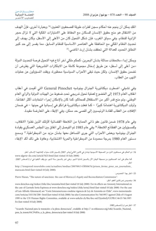 97
‫من‬‫ـارات‬‫ـ‬‫ـ‬‫ـ‬‫ـ‬‫ـ‬‫ـ‬‫ـ‬‫ـ‬‫ـ‬‫ـ‬‫ـ‬‫ـ‬‫ـ‬‫ـ‬‫ـ‬‫ـ‬‫ـ‬‫ـ‬‫ت‬‫خم‬
‫ـة‬‫ـ‬‫ي‬‫الدول‬‫ـة‬‫ـ‬‫ـ‬‫ـ‬‫ـ‬‫ـ‬‫ـ‬‫ـ‬‫ـ‬‫ـ‬‫ل‬‫ـ‬‫ـ‬‫ج‬‫امل‬
‫ـر‬‫ـ‬‫ـ‬‫ـ‬‫م‬‫أح‬‫ل‬‫ا‬‫ـب‬‫ي‬‫ـ‬‫ل‬‫لل�ص‬
2008 ‫حزيران‬ /‫يونيو‬ - 870 ‫العدد‬ - 90 ‫املجلد‬
‫الهدف‬ ّ‫فإن‬ ،‫أخرى‬ ‫وبعبارة‬ 34
.‫املعنيني‬ ‫للصحفيني‬ ‫طويلة‬ ‫لفترات‬ ‫سجن‬ ‫أحكام‬ ‫عنه‬ ‫ينجم‬ ‫أن‬ ‫ميكن‬ ‫امللك‬
‫حجر‬ ‫تزال‬ ‫ال‬ ‫التي‬ ‫امللكية‬ ‫االمتيازات‬ ‫على‬ ‫احلفاظ‬ ‫مع‬ ‫للسكان‬ ‫اإلنسان‬ ‫حقوق‬ ‫منح‬ ‫هو‬ ‫االنتقال‬ ‫من‬
‫إلى‬ ‫يهدف‬ ‫وكان‬ ،‫األسفل‬ ‫إلى‬ ‫األعلى‬ ‫من‬ ‫كان‬ ‫التحول‬ ‫شكل‬ ‫فإن‬ ،‫املغرب‬ ‫سياق‬ ‫وفي‬ .‫للنظام‬ ‫الزاوية‬
‫كبير‬ ‫حد‬ ‫إلى‬ ‫يفسر‬ ‫مما‬ ،‫السابق‬ ‫للنظام‬ ‫األساسية‬ ‫العناصر‬ ‫على‬ ‫احملافظة‬ ‫مع‬ ‫امللكي‬ ‫النظام‬ ‫حتديث‬
35
.‫املاضي‬ ‫إرث‬ ‫بشأن‬ ‫حتققت‬ ‫التي‬ ‫للعدالة‬ ‫احملدود‬ ‫النطاق‬
‫الدولة‬ ‫لتحديث‬ ‫فرصة‬ ‫التحول‬ ‫فيه‬ ‫أتاح‬ ‫آخر‬ ‫ملكي‬ ‫كحكم‬ ،‫البحرين‬ ‫بشأن‬ ‫مماثلة‬ ‫مالحظات‬ ‫إبداء‬ ‫وميكن‬
‫أن‬ ‫يفترض‬ ‫التي‬ ‫التشريعية‬ ‫االبتكارات‬ ‫من‬ ‫كاملة‬ ‫مجموعة‬ ‫إدخال‬ ‫طريق‬ ‫عن‬ »‫أسفل‬ ‫إلى‬ ‫أعلى‬ ‫«من‬
‫عمليات‬ ‫عن‬ ‫املسؤولون‬ ‫ويفلت‬ ،‫محظورة‬ ‫السياسية‬ ‫األحزاب‬ ‫تبقى‬ ‫حيث‬ ‫ولكن‬ ،‫اإلنسان‬ ‫حقوق‬ ‫تضمن‬
.‫العقاب‬ ‫من‬ ‫النهب‬
‫أعقاب‬ ‫في‬ ‫أقيمت‬ ‫التي‬ General Pinochet ‫بينوشيه‬ ‫اجلنرال‬ ‫ديكتاتورية‬ ‫اضطرت‬ ،‫تشيلي‬ ‫وفي‬
‫العام‬ ‫والرأي‬ ‫الدولية‬ ‫الهيئات‬ ‫من‬ ‫ضغوط‬ ‫حتت‬ ‫تدريجي‬ ‫حتول‬ ‫لعملية‬ ‫اخلضوع‬ ‫إلى‬ 1973 ‫العام‬ ‫انقالب‬
.‫ا‬ ً‫انفتاح‬ ‫أكثر‬ ‫انتخابات‬ ‫إجراء‬ ‫باإلمكان‬ ‫كان‬ ‫كما‬ ،‫للمحاكم‬ ‫االستقالل‬ ‫من‬ ‫أكبر‬ ‫قدر‬ ‫منح‬ ‫ومت‬ .‫الوطني‬
‫ضمان‬ ‫في‬ - ‫حينها‬ ‫في‬ ‫إسبانيا‬ ‫في‬ ‫فرانكو‬ ‫ديكتاتورية‬ ‫فعلت‬ ‫كما‬ - ‫ا‬ً‫كبير‬ ‫ا‬ً‫م‬‫اهتما‬ ‫الديكتاتورية‬ ‫وأولت‬
.‫مقيدة‬ ‫املعارضة‬ ‫على‬ ‫اإلبقاء‬ ‫وفي‬ ،‫ممكن‬ ‫حد‬ ‫أقصى‬ ‫إلى‬ ‫الرئيسيني‬ ‫للقادة‬ ‫العقاب‬ ‫من‬ ‫اإلفالت‬
،‫االنقالب‬ ‫نفذوا‬ ‫الذين‬ ‫ألولئك‬ ‫القضائية‬ ‫املالحقة‬ ‫من‬ ‫احلماية‬ ‫ذاتي‬ ‫عفو‬ ‫قانون‬ ‫ن‬ ِ‫ضم‬ 1978 ‫عام‬ ‫وفي‬
‫بقيادة‬ ‫العسكري‬ ‫املجلس‬ ‫بني‬ ‫اتفاق‬ ‫إلى‬ ‫التوصل‬ ‫مت‬ 1985 ‫عام‬ ‫وفي‬ 36
.‫الالحقة‬ ‫الفظائع‬ ‫عن‬ ‫وللمسؤولني‬
‫وسمح‬ 37
.‫الدميقراطية‬ ‫من‬ ‫مزيد‬ ‫بشأن‬ ‫معها‬ ‫التساهل‬ ‫جرى‬ ‫التي‬ ‫األحزاب‬ ‫وبعض‬ ‫بينوشيه‬ ‫اجلنرال‬
‫اإلبقاء‬ ‫أكد‬ ‫ذلك‬ ‫على‬ ‫وعالوة‬ ،‫االنتخابية‬ ‫واحلرية‬ ‫الدميقراطية‬ ‫من‬ ‫محدودة‬ ‫بدرجة‬ 1980 ‫العام‬ ‫دستور‬
:‫انظر‬ .‫اإلسالم‬ ‫إلهانتهما‬ ‫سنوات‬ ‫ثالث‬ ‫بالسجن‬ 2007 ‫الثاني/يناير‬ ‫كانون‬ ‫في‬ ‫نيشان‬ ‫األسبوعية‬ ‫الصحيفة‬ ‫من‬ ‫اثنني‬ ‫صحافيني‬ ‫على‬ ‫احلكم‬ ‫مت‬-34
www.algerie-dz.com/article7825.html (last visited 10 July 2008).
.2007 ‫آب/أغسطس‬ ‫في‬ ‫التنفيذ‬ ‫وقف‬ ‫مع‬ ‫أشهر‬ ‫ستة‬ ‫بالسجن‬ ‫آخر‬ ‫وعلى‬ ،‫أشهر‬ ‫ثمانية‬ ‫بالسجن‬ ‫اآلن‬ ‫الوطن‬ ‫صحيفة‬ ‫من‬ ‫الصحافيني‬ ‫أحد‬ ‫على‬ ‫حكم‬ ‫كما‬
:‫انظر‬
http://tempsreel.nouvelobs.com/actualites/medias/20070815.OBS0676/prison-ferme-pour-un-journaliste-
marocain.html (last visited 10 July 2008).
:‫اخلصوص‬ ‫بهذا‬ ‫انظر‬-35
Pierre Hazan, ‘‘The nature of sanctions: the case of Morocco’s Equity and Reconciliation Commission’’.
:‫انظر‬ ،‫العفو‬ ‫قانون‬ ‫نص‬ ‫بخصوص‬-36
www.derechos.org/nizkor/chile/doc/amnistia.html (last visited 10 July 2008). For its effects see Amnesty International on
the case of Carmelo Soria Espinoza at www.derechos.org/nizkor/chile/soria2.html (last visited 10 July 2008). For the case
of Luis Alfredo Almonacid, see ‘‘Corte Interamericana condena vigencia de Ley de Amnistía en Chile’’, www.memoriando.
com/noticias/101158/200-.html (last visited 10 July 2008).See also Communication No 7461997/ against Chile of 4 August
1999 to the UN Human Rights Committee, available at www.unhchr.ch/tbs/doc.nsf/(Symbol)/CCPR.C.66.D.746.1997.
En (last visited 10 July 2008).
:1985‫آب/أغسطس‬‫نص‬‫انظر‬ -37
‘‘Acuerdo Nacional para la transición a la plena democracia’’, available at http:// es.wikisource.org/wiki/Acuerdo-Nacional-
para-la-transici%C3%B3n-a-la-plena-democracia(lastvisited10July2008).
 