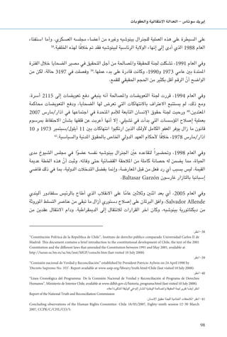 98
‫والعقوبات‬ ‫االنتقالية‬ ‫العدالة‬ - ‫�سوتا�س‬ ‫إيريك‬�
‫استفتاء‬ ‫وأما‬ .‫العسكري‬ ‫مجلسه‬ ‫أعضاء‬ ‫من‬ ‫وغيره‬ ‫بينوشيه‬ ‫للجنرال‬ ‫العملية‬ ‫هذه‬ ‫على‬ ‫السيطرة‬ ‫على‬
38
.‫اخللفية‬ ‫لهذه‬ ‫ا‬ً‫ف‬‫خال‬ ‫مت‬ ‫فقد‬ ‫لبينوشيه‬ ‫الرئاسية‬ ‫الوالية‬ ‫إنهاء‬ ‫إلى‬ ‫أدى‬ ‫الذي‬ 1988 ‫العام‬
‫الفترة‬ ‫خالل‬ ‫الضحايا‬ ‫مصير‬ ‫في‬ ‫التحقيق‬ ‫أجل‬ ‫من‬ ‫واملصاحلة‬ ‫للحقيقة‬ ‫جلنة‬ ‫تشكلت‬ ،1991 ‫العام‬ ‫وفي‬
‫من‬ ‫لكن‬ ،‫حالة‬ 3197 ‫في‬ ‫وفصلت‬ 39
.‫عملها‬ ‫بدء‬ ‫على‬ ‫قادرة‬ ‫وكانت‬ ،1990‫و‬ 1973 ‫عامي‬ ‫بني‬ ‫املمتدة‬
.‫للقمع‬ ‫احلقيقي‬ ‫احلجم‬ ‫من‬ ‫بكثير‬ ‫أقل‬ ‫الرقم‬ ّ‫أن‬ ‫الواضح‬
.‫أسرة‬ 2115 ‫إلى‬ ‫تعويضات‬ ‫دفع‬ ‫ينبغي‬ ‫أنه‬ ‫واملصاحلة‬ ‫التعويضات‬ ‫جلنة‬ ‫قررت‬ ،1994 ‫العام‬ ‫وفي‬
‫محاكمة‬ ‫التعويضات‬ ‫ودفع‬ ،‫الضحايا‬ ‫لها‬ ‫تعرض‬ ‫التي‬ ‫باالنتهاكات‬ ‫االعتراف‬ ‫يستتبع‬ ‫لم‬ ،‫ذلك‬ ‫ومع‬
2007 ‫آذار/مارس‬ ‫في‬ ‫اجتماعها‬ ‫في‬ ‫املتحدة‬ ‫لألمم‬ ‫التابعة‬ ‫اإلنسان‬ ‫حقوق‬ ‫جلنة‬ ‫ورحبت‬ 40
.‫املعتدين‬
‫مبرسوم‬ ‫االحتفاظ‬ ‫بشأن‬ ‫قلقها‬ ‫عن‬ ‫أعربت‬ ‫أنها‬ ‫إال‬ .‫تشيلي‬ ‫في‬ ‫بدأت‬ ‫التي‬ ‫املؤسسات‬ ‫إصالح‬ ‫بعملية‬
10 ‫و‬ 1973 ‫أيلول/سبتمبر‬ 11 ‫بني‬ ‫انتهاكات‬ ‫ارتكبوا‬ ‫الذين‬ ‫ألولئك‬ ‫الكامل‬ ‫العفو‬ ‫يوفر‬ ‫زال‬ ‫ما‬ ‫قانون‬
41
.‫والسياسية‬ ‫املدنية‬ ‫باحلقوق‬ ‫اخلاص‬ ‫الدولي‬ ‫العهد‬ ‫ألحكام‬ ‫ا‬ً‫ف‬‫خال‬ ،1978 ‫آذار/مارس‬
‫مدى‬ ‫الشيوخ‬ ‫مجلس‬ ‫في‬ ‫ا‬ً‫و‬‫عض‬ ‫نفسه‬ ‫بينوشيه‬ ‫اجلنرال‬ ّ‫ين‬‫ع‬ ‫لتقاعده‬ ً‫ا‬‫وحتضير‬ ،1998 ‫العام‬ ‫وفي‬
‫عدمية‬ ‫اخلطة‬ ‫هذه‬ ّ‫أن‬ ‫وثبت‬ .‫وفاته‬ ‫حتى‬ ‫القضائية‬ ‫املالحقة‬ ‫من‬ ‫كاملة‬ ‫حصانة‬ ‫له‬ ‫يضمن‬ ‫مما‬ ،‫احلياة‬
‫قاضي‬ ‫ذلك‬ ‫في‬ ‫مبا‬ ،‫الدولية‬ ‫التدخالت‬ ‫بفضل‬ ‫وإمنا‬ ،‫املعارضة‬ ‫قبل‬ ‫من‬ ‫فعل‬ ‫رد‬ ‫أي‬ ‫بسبب‬ ‫ليس‬ ،‫القيمة‬
.Baltasar Garzón ‫غارسون‬ ‫بالتازار‬ ‫إسبانيا‬
‫أليندي‬ ‫سلفادور‬ ‫بالرئيس‬ ‫أطاح‬ ‫الذي‬ ‫االنقالب‬ ‫على‬ ‫ا‬ً‫م‬‫عا‬ ‫وثالثني‬ ‫اثنني‬ ‫بعد‬ ‫أي‬ ،2005 ‫العام‬ ‫وفي‬
‫املوروثة‬ ‫التسلط‬ ‫عناصر‬ ‫من‬ ‫تبقى‬ ‫ما‬ ‫أزال‬ ‫دستوري‬ ‫إصالح‬ ‫على‬ ‫البرملان‬ ‫وافق‬ ،Salvador Allende
‫من‬ ‫عقدين‬ ‫االنتقال‬ ‫ودام‬ .‫الدميقراطية‬ ‫إلى‬ ‫لالنتقال‬ ‫القرارات‬ ‫آخر‬ ‫وكان‬ ،‫بينوشيه‬ ‫ديكتاتورية‬ ‫من‬
:‫انظر‬-38
‘‘Constitución Polı´tica de la Repu´blica de Chile’’, Instituto de derecho público comparado Universidad Carlos II de
Madrid. This document contains a brief introduction to the constitutional development of Chile, the text of the 2001
Constitution and the different laws that amended the Constitution between 1991 and May 2001, available at
http://turan.uc3m.es/uc3m/inst/MGP/conschi.htm (last visited 10 July 2008).
:‫انظر‬-39
‘‘Comisión nacional de Verdad y Reconciliación’’ established by President Patricio Aylwin on 24 April 1990 by
’Decreto Supremo No. 355’. Report available at www.usip.org/library/truth.html#Chile (last visited 10 July 2008).
:‫انظر‬-40
‘‘Linea Cronológica del Programma: De la Comisión Nacional de Verdad y Reconciliación al Programa de Derechos
Humanos’’, Ministerio de Interior Chile, available at www.ddhh.gov.cl/historia-programa.html (last visited 10 July 2008).
.‫أعاله‬ ‫املذكورة‬ ‫الوثيقة‬ ‫في‬ ‫إليه‬ ‫املشار‬ ‫الوطنية‬ ‫واملصاحلة‬ ‫احلقيقة‬ ‫جلنة‬ ‫تقرير‬ ‫ا‬ ً‫أيض‬ ‫انظر‬
Report of the National Truth and Reconciliation Commission
:‫اإلنسان‬ ‫حقوق‬ ‫للجنة‬ ‫اخلتامية‬ ‫املالحظات‬ ‫انظر‬-41
Concluding observations of the Human Rights Committee: Chile , Eighty-ninth session March
2007, CCPR/C/CHL/CO/5.
 