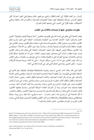 99
‫من‬‫ـارات‬‫ـ‬‫ـ‬‫ـ‬‫ـ‬‫ـ‬‫ـ‬‫ـ‬‫ـ‬‫ـ‬‫ـ‬‫ـ‬‫ـ‬‫ـ‬‫ـ‬‫ـ‬‫ـ‬‫ـ‬‫ـ‬‫ت‬‫خم‬
‫ـة‬‫ـ‬‫ي‬‫الدول‬‫ـة‬‫ـ‬‫ـ‬‫ـ‬‫ـ‬‫ـ‬‫ـ‬‫ـ‬‫ـ‬‫ـ‬‫ل‬‫ـ‬‫ـ‬‫ج‬‫امل‬
‫ـر‬‫ـ‬‫ـ‬‫ـ‬‫م‬‫أح‬‫ل‬‫ا‬‫ـب‬‫ي‬‫ـ‬‫ل‬‫لل�ص‬
2008 ‫حزيران‬ /‫يونيو‬ - 870 ‫العدد‬ - 90 ‫املجلد‬
‫أكبر‬ ‫ا‬ً‫م‬‫احترا‬ ‫أظهر‬ ‫دميوقراطي‬ ‫نظام‬ ‫ظهور‬ ‫مع‬ ‫وانتهى‬ ،2005 ‫العام‬ ‫إلى‬ 1985 ‫العام‬ ‫من‬ ،‫الزمان‬
‫مرتكبي‬ ‫معاقبة‬ ،‫ذلك‬ ‫من‬ ‫واألهم‬ ،‫للضحايا‬ ‫التعويضات‬ ‫عملية‬ ‫بقيت‬ ،‫وللحقيقة‬ ،‫ذلك‬ ‫مع‬ .‫اإلنسان‬ ‫حلقوق‬
.‫اجلنرال‬ ‫نظام‬ ‫وضعها‬ ‫التي‬ ‫احلدود‬ ‫في‬ ‫ا‬ً‫كثير‬ ‫مقيدة‬ ،‫االنتهاكات‬
‫العقاب‬ ‫من‬ ‫لإلفالت‬ ‫ضامنات‬ ‫أو‬ ‫عليها‬ ‫متفاوض‬ ‫عقوبات‬
‫«قانون‬ ”Justice and Peace Act“ ‫مبقتضى‬ ‫كولومبيا‬ ‫في‬ ‫هذه‬ ‫أيامنا‬ ‫في‬ ‫تظهر‬ ‫التي‬ ‫العملية‬ ‫تهدف‬
‫نطاق‬ ‫خارج‬ ‫تعمل‬ ‫التي‬ ‫املنظمة‬ ‫واجلماعات‬ ‫احلكومة‬ ‫بني‬ ‫العدائية‬ ‫األعمال‬ ‫إلنهاء‬ »‫والسالم‬ ‫العدل‬
‫على‬ ‫القانون‬ ‫وينص‬ .‫القانون‬ ‫حكم‬ ‫استعادة‬ ‫على‬ ‫واملساعدة‬ ‫سالحهم‬ ‫إللقاء‬ ‫مدعوون‬ ‫فاملتمردون‬ .‫القانون‬
‫ومبقتضى‬ 42
.‫األسئلة‬ ‫من‬ ‫الكثير‬ ‫يثير‬ ‫وهذا‬ .‫سياسية‬ ‫بأهداف‬ ‫املرتبطة‬ ‫للجرائم‬ ‫بالنسبة‬ ‫مخففة‬ ‫عقوبات‬
‫القانون‬ ‫إطار‬ ‫خارج‬ ‫تعمل‬ ‫التي‬ ‫املنظمة‬ ‫اجلماعات‬ ‫أعضاء‬ ّ‫فإن‬ ،‫أفريقيا‬ ‫جلنوب‬ ‫ا‬ً‫ف‬‫وخال‬ ،‫القانون‬ ‫هذا‬
‫كامل‬ ‫بشكل‬ ‫يتعاونوا‬ ‫لم‬ ‫إذا‬ ‫حتى‬ ،‫أحكامه‬ ‫مبوجب‬ ‫عليها‬ ‫يحصلون‬ ‫التي‬ ‫املزايا‬ ‫بفقدان‬ ‫مهددة‬ ‫ليست‬
‫العكس‬ ‫وعلى‬ .‫معلومات‬ ‫من‬ ‫حوزتهم‬ ‫في‬ ‫ما‬ ‫وإفشاء‬ ‫ارتكبوها‬ ‫التي‬ ‫اجلرائم‬ ‫بجميع‬ ‫باالعتراف‬ ‫وصادق‬
‫كارتكاب‬ ‫جسيمة‬ ‫جرمية‬ ‫كانت‬ ‫إذا‬ ‫حتى‬ - ‫جرمية‬ ‫مرتكب‬ »‫«نسي‬ ‫إذا‬ ‫أنه‬ ‫على‬ ‫القانون‬ ‫ينص‬ ،‫ذلك‬ ‫من‬
.‫املائة‬ ‫في‬ 20 ‫البداية‬ ‫في‬ ‫تقرر‬ ‫الذي‬ ‫احلكم‬ ‫في‬ ‫زيادة‬ ‫أقصى‬ ‫تكون‬ – ‫مجزرة‬
‫في‬ ٍ‫قاض‬ ‫وهو‬ ،Jaime Araújo Rentería ‫رينتيريا‬ ‫أراوخو‬ ‫خاميي‬ ‫أشار‬ ‫وكما‬ ،‫ذلك‬ ‫على‬ ‫عالوة‬
‫العدالة‬ ‫قانون‬ ‫مبقتضى‬ ،‫املسلحة‬ ‫للجماعات‬ ‫املخصصة‬ ‫البديلة‬ ‫العقوبة‬ ّ‫بأن‬ ،‫كولومبيا‬ ‫في‬ ‫العليا‬ ‫احملكمة‬
‫اإلبادة‬ ‫أعمال‬ ‫وتبرير‬ ،‫املتعدد‬ ‫بالقتل‬ ‫اجلماعية‬ ‫واإلبادة‬ ،‫اجلماعية‬ ‫اإلبادة‬ ‫مثل‬ ‫جرائم‬ ‫على‬ ،‫والسالم‬
‫قانون‬ ّ‫أن‬ ‫حني‬ ‫في‬ ،‫سنوات‬ ‫وثماني‬ ‫سنوات‬ ‫خمس‬ ‫بني‬ ‫تتراوح‬ ،‫خطورة‬ ‫األشد‬ ‫والقتل‬ ،‫والقتل‬ ،‫اجلماعية‬
‫وبحسب‬ ،‫ذاتها‬ ‫اجلرائم‬ ‫لهذه‬ ‫سنة‬ ‫وخمسني‬ ‫سنوات‬ ‫ثماني‬ ‫بني‬ ‫تتراوح‬ ‫عقوبات‬ ‫على‬ ‫ينص‬ ‫العقوبات‬
،‫القانون‬ ‫يغطيها‬ ‫سياسية‬ ‫ألغراض‬ ‫املرتكبة‬ ‫املعتادة‬ ‫اجلرائم‬ ّ‫أن‬ ‫ومبا‬ .‫اجلرائم‬ ‫هذه‬ ‫تصنيف‬ ‫كيفية‬
،‫واملجازر‬ ،‫والقتل‬ ،‫التعذيب‬ ‫بتهمة‬ ‫سنة‬ ‫خمسني‬ ‫ملدة‬ ‫بالسجن‬ ‫عليه‬ ‫يحكم‬ ‫أن‬ ‫ميكن‬ ‫الذي‬ ‫املخدرات‬ ‫فتاجر‬
Don »‫بيرنا‬ ‫«دون‬ ‫فعل‬ ‫كما‬ ،»‫عسكري‬ ‫شبه‬ - ‫مخدرات‬ ‫«تاجر‬ ‫بأنه‬ ‫ح‬ّ‫يصر‬ ‫أن‬ ‫في‬ ‫املصلحة‬ ‫كل‬ ‫له‬
‫سنوات‬ ‫لثماني‬ ‫عليها‬ ‫املنصوص‬ ‫للعقوبة‬ ‫األقصى‬ ‫احلد‬ ‫من‬ ‫لإلفادة‬ ‫وذلك‬ ،Medellín ‫ميديلني‬ ‫في‬ Berna
43
.»‫والسالم‬ ‫العدل‬ ‫قانون‬ « ‫مبقتضى‬ ‫اجلرائم‬ ‫من‬ ‫النوع‬ ‫لنفس‬
:‫انظر‬ -42
Report ‘‘Consideraciones sobre la Ley de Justicia y Paz ’’, Office of the United Nations High Commissioner for Human
Rights, Bogotá , 27 June 2005, available at www.hchr.org.co/ (last visited 10 July 2008). Up-to-date documentation on
the impugned legal instruments is also to be found on the site of the Colombian Commission of Jurists ‘‘Documentos
acerca del marco jurídico sobre desmovilización e impunidad en Colombia’’, available at
www.coljuristas.org/justicia.htm (last visited 10 July 2008).
:‫انظر‬ -43
Jaime Araújo Rentería, ‘‘Loi ‘Justice et Paix’ et droit des victimes: l’expérience colombienne’’,
Mouvement , No. 53, pp. 88–94.
 