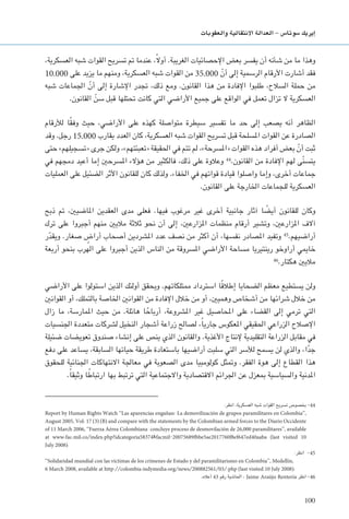 100
‫والعقوبات‬ ‫االنتقالية‬ ‫العدالة‬ - ‫�سوتا�س‬ ‫إيريك‬�
،‫العسكرية‬ ‫شبه‬ ‫القوات‬ ‫تسريح‬ ‫مت‬ ‫عندما‬ ،ً‫ال‬‫أو‬ .‫الغريبة‬ ‫اإلحصائيات‬ ‫بعض‬ ‫يفسر‬ ‫أن‬ ‫شأنه‬ ‫من‬ ‫ما‬ ‫وهذا‬
10.000 ‫على‬ ‫يزيد‬ ‫ما‬ ‫ومنهم‬ ،‫العسكرية‬ ‫شبه‬ ‫القوات‬ ‫من‬ 35.000 ّ‫أن‬ ‫إلى‬ ‫الرسمية‬ ‫األرقام‬ ‫أشارت‬ ‫فقد‬
‫شبه‬ ‫اجلماعات‬ ّ‫أن‬ ‫إلى‬ ‫اإلشارة‬ ‫جتدر‬ ،‫ذلك‬ ‫ومع‬ .‫القانون‬ ‫هذا‬ ‫من‬ ‫اإلفادة‬ ‫طلبوا‬ ،‫السالح‬ ‫حملة‬ ‫من‬
.‫القانون‬ ّ‫سن‬ ‫قبل‬ ‫حتتلها‬ ‫كانت‬ ‫التي‬ ‫األراضي‬ ‫جميع‬ ‫على‬ ‫الواقع‬ ‫في‬ ‫تعمل‬ ‫تزال‬ ‫ال‬ ‫العسكرية‬
‫لألرقام‬ ‫ا‬ً‫ق‬‫وف‬ ‫حيث‬ ،‫األراضي‬ ‫على‬ ‫كهذه‬ ‫متواصلة‬ ‫سيطرة‬ ‫تفسير‬ ‫ما‬ ‫حد‬ ‫إلى‬ ‫يصعب‬ ‫أنه‬ ‫الظاهر‬
‫وقد‬ .‫رجل‬ 15.000 ‫يقارب‬ ‫العدد‬ ‫كان‬ ،‫العسكرية‬ ‫شبه‬ ‫القوات‬ ‫تسريح‬ ‫قبل‬ ‫املسلحة‬ ‫القوات‬ ‫عن‬ ‫الصادرة‬
‫حتى‬ »‫«تسجيلهم‬ ‫جرى‬ ‫ولكن‬ ،»‫«تعبئتهم‬ ‫احلقيقة‬ ‫في‬ ‫تتم‬ ‫لم‬ ،»‫«املسرحة‬ ‫القوات‬ ‫هذه‬ ‫أفراد‬ ‫بعض‬ ّ‫أن‬ ‫ثبت‬
‫في‬ ‫دمجهم‬ ‫أعيد‬ ‫إما‬ ‫املسرحني‬ ‫هؤالء‬ ‫من‬ ‫فالكثير‬ ،‫ذلك‬ ‫على‬ ‫وعالوة‬ 44
.‫القانون‬ ‫من‬ ‫اإلفادة‬ ‫لهم‬ ‫ّى‬‫ن‬‫يتس‬
‫العمليات‬ ‫على‬ ‫الضئيل‬ ‫األثر‬ ‫للقانون‬ ‫كان‬ ‫ولذلك‬ .‫اخلفاء‬ ‫في‬ ‫قواتهم‬ ‫قيادة‬ ‫واصلوا‬ ‫وإما‬ ،‫أخرى‬ ‫جماعات‬
.‫القانون‬ ‫على‬ ‫اخلارجة‬ ‫للجماعات‬ ‫العسكرية‬
‫ذبح‬ ‫مت‬ ،‫املاضيني‬ ‫العقدين‬ ‫مدى‬ ‫فعلى‬ .‫فيها‬ ‫مرغوب‬ ‫غير‬ ‫أخرى‬ ‫جانبية‬ ‫آثار‬ ‫ا‬ ً‫أيض‬ ‫للقانون‬ ‫وكان‬
‫ترك‬ ‫على‬ ‫أجبروا‬ ‫منهم‬ ‫ماليني‬ ‫ثالثة‬ ‫نحو‬ ‫أن‬ ‫إلى‬ ،‫املزارعني‬ ‫منظمات‬ ‫أرقام‬ ‫وتشير‬ ،‫املزارعني‬ ‫آالف‬
‫ر‬ّ‫د‬‫ويق‬ .‫صغار‬ ٍ‫أراض‬ ‫أصحاب‬ ‫املشردين‬ ‫عدد‬ ‫نصف‬ ‫من‬ ‫أكثر‬ ‫أن‬ ،‫نفسها‬ ‫املصادر‬ ‫وتفيد‬ 45
.‫أراضيهم‬
‫أربعة‬ ‫بنحو‬ ‫الهرب‬ ‫على‬ ‫أجبروا‬ ‫الذين‬ ‫الناس‬ ‫من‬ ‫املسروقة‬ ‫األراضي‬ ‫مساحة‬ ‫رينتيريا‬ ‫أراوخو‬ ‫خاميي‬
46
.‫هكتار‬ ‫ماليني‬
‫األراضي‬ ‫على‬ ‫استولوا‬ ‫الذين‬ ‫أولئك‬ ‫ويحقق‬ .‫ممتلكاتهم‬ ‫استرداد‬ ‫ا‬ً‫ق‬‫إطال‬ ‫الضحايا‬ ‫معظم‬ ‫يستطيع‬ ‫ولن‬
‫القوانني‬ ‫أو‬ ،‫بالتملك‬ ‫اخلاصة‬ ‫القوانني‬ ‫من‬ ‫اإلفادة‬ ‫خالل‬ ‫من‬ ‫أو‬ ،‫وهميني‬ ‫أشخاص‬ ‫من‬ ‫شرائها‬ ‫خالل‬ ‫من‬
‫زال‬ ‫ما‬ ،‫املمارسة‬ ‫حيث‬ ‫من‬ .‫هائلة‬ ‫ا‬ ً‫أرباح‬ ،‫املشروعة‬ ‫غير‬ ‫احملاصيل‬ ‫على‬ ‫القضاء‬ ‫إلى‬ ‫ترمي‬ ‫التي‬
‫اجلنسيات‬ ‫متعددة‬ ‫لشركات‬ ‫النخيل‬ ‫أشجار‬ ‫زراعة‬ ‫لصالح‬ ،ً‫ا‬‫جاري‬ ‫املعكوس‬ ‫احلقيقي‬ ‫الزراعي‬ ‫اإلصالح‬
‫ضئيلة‬ ‫تعويضات‬ ‫صندوق‬ ‫إنشاء‬ ‫على‬ ‫ينص‬ ‫الذي‬ ‫والقانون‬ .‫األغذية‬ ‫إلنتاج‬ ‫التقليدية‬ ‫الزراعة‬ ‫مقابل‬ ‫في‬
‫دفع‬ ‫على‬ ‫يساعد‬ ،‫السابقة‬ ‫حياتها‬ ‫طريقة‬ ‫باستعادة‬ ‫أراضيها‬ ‫سلبت‬ ‫التي‬ ‫لألسر‬ ‫يسمح‬ ‫لن‬ ‫والذي‬ ،‫ا‬ً‫د‬‫ج‬
‫للحقوق‬ ‫اجلنائية‬ ‫االنتهاكات‬ ‫معاجلة‬ ‫في‬ ‫الصعوبة‬ ‫مدى‬ ‫كولومبيا‬ ‫ومتثل‬ .‫الفقر‬ ‫هوة‬ ‫إلى‬ ‫القطاع‬ ‫هذا‬
.ً‫ا‬‫وثيق‬ ‫ا‬ ً‫ارتباط‬ ‫بها‬ ‫ترتبط‬ ‫التي‬ ‫واالجتماعية‬ ‫االقتصادية‬ ‫اجلرائم‬ ‫عن‬ ‫مبعزل‬ ‫والسياسية‬ ‫املدنية‬
:‫انظر‬ ،‫العسكرية‬ ‫شبه‬ ‫القوات‬ ‫تسريح‬ ‫بخصوص‬ -44
Report by Human Rights Watch ‘‘Las aparencias engañan: La demovilización de grupos paramilitares en Colombia’’,
August 2005, Vol. 17 (3) (B) and compare with the statements by the Colombian armed forces to the Diario Occidente
of 11 March 2006, ‘‘Fuerza Aérea Colombiana: concluye proceso de desmovilación de 26,000 paramilitares’’, available
at www.fac.mil.co/index.php?idcategoria58374&facmil-20075689fbbe5ae2017760f8ef647ed40aaba (last visited 10
July 2008).
:‫انظر‬ -45
‘‘Solidaridad mundial con las víctimas de los crímenes de Estado y del paramilitarismo en Colombia’’, Medellín,
6 March 2008, available at http://colombia.indymedia.org/news/200882561/03/.php (last visited 10 July 2008).
.‫أعاله‬ 43 ‫رقم‬ ‫احلاشية‬ ، Jaime Araújo Rentería ‫انظر‬ -46
 