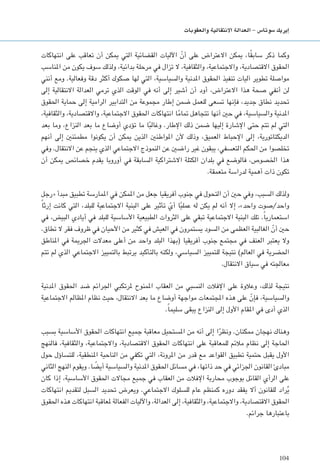 104
‫والعقوبات‬ ‫االنتقالية‬ ‫العدالة‬ - ‫�سوتا�س‬ ‫إيريك‬�
‫انتهاكات‬ ‫على‬ ‫تعاقب‬ ‫أن‬ ‫ميكن‬ ‫التي‬ ‫القضائية‬ ‫اآلليات‬ ّ‫أن‬ ‫على‬ ‫االعتراض‬ ‫ميكن‬ ،‫ا‬ً‫ق‬‫ساب‬ ‫ذكر‬ ‫وكما‬
‫املناسب‬ ‫من‬ ‫يكون‬ ‫سوف‬ ‫ولذلك‬ ،‫بدائية‬ ‫مرحلة‬ ‫في‬ ‫تزال‬ ‫ال‬ ،‫والثقافية‬ ،‫واالجتماعية‬ ،‫االقتصادية‬ ‫احلقوق‬
‫أنني‬ ‫ومع‬ .‫وفعالية‬ ‫دقة‬ ‫أكثر‬ ‫صكوك‬ ‫لها‬ ‫التي‬ ،‫والسياسية‬ ‫املدنية‬ ‫احلقوق‬ ‫تنفيذ‬ ‫آليات‬ ‫تطوير‬ ‫مواصلة‬
‫إلى‬ ‫االنتقالية‬ ‫العدالة‬ ‫ترمي‬ ‫الذي‬ ‫الوقت‬ ‫في‬ ‫أنه‬ ‫إلى‬ ‫أشير‬ ‫أن‬ ‫أود‬ ،‫االعتراض‬ ‫هذا‬ ‫صحة‬ ‫أنفي‬ ‫لن‬
‫احلقوق‬ ‫حماية‬ ‫إلى‬ ‫الرامية‬ ‫التدابير‬ ‫من‬ ‫مجموعة‬ ‫إطار‬ ‫ضمن‬ ‫للعمل‬ ‫تسعى‬ ‫فإنها‬ ،‫جديد‬ ‫نطاق‬ ‫حتديد‬
،‫والثقافية‬ ،‫واالقتصادية‬ ،‫االجتماعية‬ ‫احلقوق‬ ‫انتهاكات‬ ‫ا‬ً‫م‬‫متا‬ ‫تتجاهل‬ ‫أنها‬ ‫حني‬ ‫في‬ ،‫والسياسية‬ ‫املدنية‬
‫بعد‬ ‫وما‬ ،‫النزاع‬ ‫بعد‬ ‫ما‬ ‫أوضاع‬ ‫تؤدي‬ ‫ما‬ ‫ا‬ً‫ب‬‫وغال‬ .‫اإلطار‬ ‫ذلك‬ ‫ضمن‬ ‫إليها‬ ‫اإلشارة‬ ‫حتى‬ ‫تتم‬ ‫لم‬ ‫التي‬
‫أنهم‬ ‫إلى‬ ‫مطمئنني‬ ‫يكونوا‬ ‫أن‬ ‫ميكن‬ ‫الذين‬ ‫املواطنني‬ ‫ألن‬ ‫وذلك‬ ،‫العميق‬ ‫اإلحباط‬ ‫إلى‬ ،‫الديكتاتورية‬
‫وفي‬ .‫االنتقال‬ ‫عن‬ ‫ينجم‬ ‫الذي‬ ‫االجتماعي‬ ‫النموذج‬ ‫عن‬ ‫راضني‬ ‫غير‬ ‫يبقون‬ ،‫التعسفي‬ ‫احلكم‬ ‫من‬ ‫تخلصوا‬
‫أن‬ ‫ميكن‬ ‫خصائص‬ ‫يقدم‬ ‫أوروبا‬ ‫في‬ ‫السابقة‬ ‫االشتراكية‬ ‫الكتلة‬ ‫بلدان‬ ‫في‬ ‫فالوضع‬ ،‫اخلصوص‬ ‫هذا‬
.‫متعمقة‬ ‫لدراسة‬ ‫أهمية‬ ‫ذات‬ ‫تكون‬
‫«رجل‬ ‫مبدأ‬ ‫تطبيق‬ ‫املمارسة‬ ‫في‬ ‫املمكن‬ ‫من‬ ‫جعل‬ ‫أفريقيا‬ ‫جنوب‬ ‫في‬ ‫التحول‬ ‫أن‬ ‫حني‬ ‫وفي‬ ،‫السبب‬ ‫ولذلك‬
ً‫ا‬‫إرث‬ ‫كانت‬ ‫التي‬ ،‫للبلد‬ ‫االجتماعية‬ ‫البنية‬ ‫على‬ ‫تأثير‬ ّ‫أي‬ ‫ا‬ً‫ي‬‫عمل‬ ‫له‬ ‫يكن‬ ‫لم‬ ‫أنه‬ ‫إال‬ ،»‫واحد‬ ‫واحد/صوت‬
‫في‬ ،‫البيض‬ ‫أيادي‬ ‫في‬ ‫للبلد‬ ‫األساسية‬ ‫الطبيعية‬ ‫الثروات‬ ‫على‬ ‫تبقي‬ ‫االجتماعية‬ ‫البنية‬ ‫تلك‬ .ً‫ا‬‫استعماري‬
.‫تطاق‬ ‫ال‬ ‫فقر‬ ‫ظروف‬ ‫في‬ ‫األحيان‬ ‫من‬ ‫كثير‬ ‫في‬ ‫العيش‬ ‫في‬ ‫يستمرون‬ ‫السود‬ ‫من‬ ‫العظمى‬ ‫الغالبية‬ ّ‫أن‬ ‫حني‬
‫املناطق‬ ‫في‬ ‫اجلرمية‬ ‫معدالت‬ ‫أعلى‬ ‫من‬ ‫واحد‬ ‫البلد‬ ‫(بهذا‬ ‫أفريقيا‬ ‫جنوب‬ ‫مجتمع‬ ‫في‬ ‫العنف‬ ‫يعتبر‬ ‫وال‬
‫تتم‬ ‫لم‬ ‫الذي‬ ‫االجتماعي‬ ‫بالتمييز‬ ‫يرتبط‬ ‫بالتأكيد‬ ‫ولكنه‬ ،‫السياسي‬ ‫للتمييز‬ ‫نتيجة‬ )‫العالم‬ ‫في‬ ‫احلضرية‬
.‫االنتقال‬ ‫سياق‬ ‫في‬ ‫معاجلته‬
‫املدنية‬ ‫احلقوق‬ ‫ضد‬ ‫اجلرائم‬ ‫ملرتكبي‬ ‫املمنوح‬ ‫العقاب‬ ‫من‬ ‫النسبي‬ ‫اإلفالت‬ ‫على‬ ‫وعالوة‬ ،‫لذلك‬ ‫نتيجة‬
‫االجتماعية‬ ‫املظالم‬ ‫نظام‬ ‫حيث‬ ،‫االنتقال‬ ‫بعد‬ ‫ما‬ ‫أوضاع‬ ‫مواجهة‬ ‫املجتمعات‬ ‫هذه‬ ‫على‬ ّ‫فإن‬ ،‫والسياسية‬
.ً‫ا‬‫سليم‬ ‫يبقى‬ ‫النزاع‬ ‫إلى‬ ‫األول‬ ‫املقام‬ ‫في‬ ‫أدى‬ ‫الذي‬
‫بسبب‬ ‫األساسية‬ ‫احلقوق‬ ‫انتهاكات‬ ‫جميع‬ ‫معاقبة‬ ‫املستحيل‬ ‫من‬ ‫أنه‬ ‫إلى‬ ‫ا‬ً‫ونظر‬ .‫ممكنان‬ ‫نهجان‬ ‫وهناك‬
‫فالنهج‬ ،‫والثقافية‬ ،‫واالجتماعية‬ ،‫االقتصادية‬ ‫احلقوق‬ ‫انتهاكات‬ ‫على‬ ‫للمعاقبة‬ ‫مالئم‬ ‫نظام‬ ‫إلى‬ ‫احلاجة‬
‫حول‬ ‫للتساؤل‬ ،‫املنطقية‬ ‫الناحية‬ ‫من‬ ‫تكفي‬ ‫التي‬ ،‫املرونة‬ ‫من‬ ‫قدر‬ ‫مع‬ ‫القواعد‬ ‫تطبيق‬ ‫حتمية‬ ‫يقبل‬ ‫األول‬
‫الثاني‬ ‫النهج‬ ‫ويقوم‬ .‫ا‬ ً‫أيض‬ ‫والسياسية‬ ‫املدنية‬ ‫احلقوق‬ ‫مسائل‬ ‫في‬ ،‫ذاتها‬ ‫حد‬ ‫في‬ ‫اجلزائي‬ ‫القانون‬ ‫مبادئ‬
‫كان‬ ‫إذا‬ ،‫األساسية‬ ‫احلقوق‬ ‫مجاالت‬ ‫جميع‬ ‫في‬ ‫العقاب‬ ‫من‬ ‫اإلفالت‬ ‫محاربة‬ ‫بوجوب‬ ‫القائل‬ ‫الرأي‬ ‫على‬
‫انتهاكات‬ ‫لتقدمي‬ ‫السبل‬ ‫حتديد‬ ‫ويعرض‬ .‫االجتماعي‬ ‫للسلوك‬ ‫عام‬ ‫كمنظم‬ ‫دوره‬ ‫يفقد‬ ‫أال‬ ‫للقانون‬ ‫راد‬ُ‫ي‬
‫احلقوق‬ ‫هذه‬ ‫انتهاكات‬ ‫ملعاقبة‬ ‫الفعالة‬ ‫واآلليات‬ ،‫العدالة‬ ‫إلى‬ ،‫والثقافية‬ ،‫واالجتماعية‬ ،‫االقتصادية‬ ‫احلقوق‬
.‫جرائم‬ ‫باعتبارها‬
 