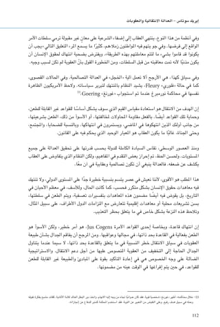 112
‫والعقوبات‬ ‫االنتقالية‬ ‫العدالة‬ - ‫�سوتا�س‬ ‫إيريك‬�
‫األمر‬ ‫سلطات‬ ‫ترمي‬ ‫مقبولة‬ ‫غير‬ ٍ‫معان‬ ‫على‬ ‫الشرعية‬ ‫إضفاء‬ ‫إلى‬ ‫العقاب‬ ‫ينتهي‬ ،‫النوع‬ ‫هذا‬ ‫من‬ ‫أنظمة‬ ‫وفي‬
‫أن‬ ‫«يجب‬ ‫التالي‬ ‫التعليق‬ ‫املرء‬ ‫يسمع‬ ‫ما‬ ‫ا‬ً‫كثير‬ ،‫زمالءهم‬ ‫املواطنون‬ ‫فيه‬ ‫يتهم‬ ‫جو‬ ‫وفي‬ .‫فرضها‬ ‫إلى‬ ‫الواقع‬
‫أن‬ ‫اإلنسان‬ ‫حلقوق‬ ‫انتهاك‬ ‫بضحية‬ ‫ويفترض‬ .»‫الطريقة‬ ‫بهذه‬ ‫معاملتهم‬ ‫لتتم‬ ‫ما‬ ‫بشيء‬ ‫قاموا‬ ‫قد‬ ‫يكونوا‬
.‫وجيه‬ ‫لسبب‬ ‫تكن‬ ‫لم‬ ‫العقوبة‬ ّ‫بأن‬ ‫القول‬ ‫اخلطورة‬ ‫ومن‬ ،‫السلطات‬ ‫قبل‬ ‫من‬ ‫معاقبته‬ ‫متت‬ ‫ألنه‬ ‫ا‬ً‫ب‬‫مذن‬ ‫يكون‬
،‫القصوى‬ ‫احلاالت‬ ‫وفي‬ .‫التصاحلية‬ ‫العدالة‬ ‫في‬ »‫«اخلجل‬ ‫آلية‬ ‫تعمل‬ ‫أال‬ ‫األرجح‬ ‫هي‬ ،‫كهذا‬ ‫سياق‬ ‫وفي‬
‫الظاهرة‬ ‫األمريكيون‬ ‫والحظ‬ .‫سياساته‬ ‫لتبرير‬ ‫باملنتهك‬ ‫النظام‬ ‫يشيد‬ ،Fleury »‫«فلوري‬ ‫حالة‬ ‫في‬ ‫كما‬
53
.Goering »‫«غورنغ‬ ‫استجواب‬ ‫مت‬ ‫عندما‬ ‫نورمبرغ‬ ‫محاكمة‬ ‫في‬ ‫نفسها‬
،‫للطعن‬ ‫القابلة‬ ‫غير‬ ‫للقواعد‬ ‫ا‬ ً‫أساس‬ ‫يشكل‬ ‫سوف‬ ‫الذي‬ ‫القيم‬ ‫مقياس‬ ‫استعادة‬ ‫هو‬ ‫االنتقال‬ ‫من‬ ‫الهدف‬ ‫إن‬
،‫بشرعيتها‬ ‫الطعن‬ ،‫ذلك‬ ‫من‬ ‫األسوأ‬ ‫أو‬ ،‫ملخالفتها‬ ‫احملاوالت‬ ‫مقاومة‬ ‫بالفعل‬ .‫ا‬ ً‫أيض‬ ‫القواعد‬ ‫تلك‬ ‫وحماية‬
،‫واملجتمع‬ ،‫للضحايا‬ ‫وبالنسبة‬ .‫انتهاكها‬ ‫في‬ ‫ويستمرون‬ ،‫املاضي‬ ‫في‬ ‫انتهكوها‬ ‫الذين‬ ‫أولئك‬ ‫جانب‬ ‫من‬
.‫القانون‬ ‫على‬ ‫فيه‬ ‫يحكم‬ ‫الذي‬ ‫الوحيد‬ ‫املعيار‬ ‫هو‬ ‫العقاب‬ ‫يكون‬ ‫ما‬ ‫ا‬ً‫ب‬‫غال‬ ،‫اجلناة‬ ‫وحتى‬
‫جميع‬ ‫على‬ ‫العدالة‬ ‫حتقيق‬ ‫على‬ ‫قدرتها‬ ‫بحسب‬ ‫للدولة‬ ‫الكاملة‬ ‫السيادة‬ ‫تقاس‬ ،‫الوسطى‬ ‫العصور‬ ‫ومنذ‬
‫العقاب‬ ‫على‬ ‫يتفاوض‬ ‫الذي‬ ‫النظام‬ ‫ولكن‬ ،‫املفاهيم‬ ‫في‬ ‫التقدم‬ ‫بعض‬ ‫إحراز‬ ‫مت‬ ،‫احلظ‬ ‫وحلسن‬ .‫املستويات‬
.‫ا‬ً‫ع‬‫م‬ ‫آن‬ ‫في‬ ‫وعقابية‬ ‫تصاحلية‬ ‫تكون‬ ‫أن‬ ‫ينبغي‬ ‫فالعدالة‬ .‫ضعفه‬ ‫عن‬ ‫يكشف‬
‫تنتهك‬ ‫وال‬ ،‫الدولي‬ ‫املستوى‬ ‫على‬ ‫ا‬ً‫د‬‫ج‬ ‫خطيرة‬ ‫بنسبية‬ ‫يتسم‬ ‫عصر‬ ‫في‬ ‫نعيش‬ ‫ألننا‬ ،‫األقوى‬ ‫هو‬ ‫املطلب‬ ‫هذا‬
‫في‬ ‫األحيان‬ ‫معظم‬ ‫في‬ ،‫ولألسف‬ ،‫احلال‬ ‫كانت‬ ‫كما‬ ،‫فحسب‬ ‫متكرر‬ ‫بشكل‬ ‫اإلنسان‬ ‫حقوق‬ ‫معاهدات‬ ‫فيه‬
،‫سلطتها‬ ‫في‬ ‫الطعن‬ ‫ويتم‬ ،‫تعسفية‬ ‫بتفسيرات‬ ‫املعاهدات‬ ‫هذه‬ ‫مضمون‬ ‫ا‬ ً‫أيض‬ ‫فيه‬ ‫يقوض‬ ‫بل‬ ،‫التاريخ‬
.‫املثال‬ ‫سبيل‬ ‫على‬ ،‫األطراف‬ ‫الدول‬ ‫التزامات‬ ‫مع‬ ‫تتعارض‬ ‫إقليمية‬ ‫معاهدات‬ ‫أو‬ ‫محلية‬ ‫تشريعات‬ ‫بسن‬
.‫التعذيب‬ ‫بحظر‬ ‫يتعلق‬ ‫ما‬ ‫في‬ ‫خاص‬ ‫بشكل‬ ‫النزعة‬ ‫هذه‬ ‫وتالحظ‬
‫هو‬ ‫األسوأ‬ ‫ولكن‬ ،‫خطير‬ ‫أمر‬ ‫هو‬ ،Jus Cogens ‫اآلمرة‬ ‫القواعد‬ ‫إحدى‬ ‫وبخاصة‬ ،‫قاعدة‬ ‫انتهاك‬ ‫إن‬
‫طبيعة‬ ‫بشأن‬ ‫اجلدال‬ ‫يفاقم‬ ‫أن‬ ‫املرجح‬ ‫ومن‬ .‫وعواقبها‬ ‫مجالها‬ ‫في‬ ،‫ذاتها‬ ‫بحد‬ ‫القاعدة‬ ‫في‬ ‫بفعالية‬ ‫الطعن‬
‫يتناول‬ ‫عندما‬ ‫سيما‬ ‫ال‬ ،‫ذاتها‬ ‫بحد‬ ‫بالقاعدة‬ ‫يتعلق‬ ‫ما‬ ‫في‬ ‫النسبية‬ ‫خطر‬ ‫االنتقال‬ ‫سياق‬ ‫في‬ ‫العقوبات‬
‫واالستراتيجية‬ .‫االنتقال‬ ‫دعم‬ ‫أجل‬ ‫من‬ ‫عليها‬ ‫املنصوص‬ ‫العقوبة‬ ‫من‬ ‫التخفيف‬ ‫إلى‬ ‫احلاجة‬ ‫اجلدال‬
‫للطعن‬ ‫القابلة‬ ‫غير‬ ‫والطبيعة‬ ‫املبادئ‬ ‫على‬ ‫بقوة‬ ‫التأكيد‬ ‫إعادة‬ ‫في‬ ‫هي‬ ‫اخلصوص‬ ‫وجه‬ ‫على‬ ‫ة‬ّ‫الضالـ‬
.‫مضمونها‬ ‫من‬ ‫عينه‬ ‫الوقت‬ ‫في‬ ‫إفراغها‬ ‫يتم‬ ‫حني‬ ‫في‬ ،‫للقواعد‬
‫تفوقه‬ ‫بفكرة‬ ‫مشبع‬ ‫كقائد‬ ،‫األملانية‬ ‫لألمة‬ ‫اخلالد‬ ‫البطل‬ ‫دور‬ ‫واتخذ‬ ،‫االتهام‬ ‫إليه‬ ‫وجه‬ ‫من‬ ‫جتاه‬ ‫ا‬ً‫ي‬‫عدوان‬ ‫كان‬ ‫فقد‬ .‫قوية‬ ‫شخصية‬ »‫«غورنغ‬ ‫أظهر‬ ،‫محاكمته‬ ‫خالل‬ -53
.‫إجنازاته‬ ‫عن‬ ‫للدفاع‬ ‫كمنبر‬ ‫احملكمة‬ ‫استخدم‬ ‫فقد‬ ،‫التوبة‬ ‫عن‬ ‫التعبير‬ ‫من‬ ‫النقيض‬ ‫وعلى‬ .‫رفيع‬ ‫هدف‬ ‫سبيل‬ ‫في‬ ‫وعمله‬
 