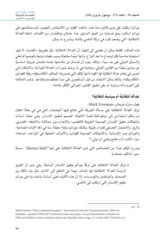 89
‫من‬‫ـارات‬‫ـ‬‫ـ‬‫ـ‬‫ـ‬‫ـ‬‫ـ‬‫ـ‬‫ـ‬‫ـ‬‫ـ‬‫ـ‬‫ـ‬‫ـ‬‫ـ‬‫ـ‬‫ـ‬‫ـ‬‫ـ‬‫ت‬‫خم‬
‫ـة‬‫ـ‬‫ي‬‫الدول‬‫ـة‬‫ـ‬‫ـ‬‫ـ‬‫ـ‬‫ـ‬‫ـ‬‫ـ‬‫ـ‬‫ـ‬‫ل‬‫ـ‬‫ـ‬‫ج‬‫امل‬
‫ـر‬‫ـ‬‫ـ‬‫ـ‬‫م‬‫أح‬‫ل‬‫ا‬‫ـب‬‫ي‬‫ـ‬‫ل‬‫لل�ص‬
2008 ‫حزيران‬ /‫يونيو‬ - 870 ‫العدد‬ - 90 ‫املجلد‬
‫على‬ ‫محاكمتهم‬ ‫تتم‬ ،‫املتهمني‬ ‫األشخاص‬ ‫من‬ ‫القليل‬ ‫والعدد‬ .‫خلت‬ ‫سنة‬ ‫ثالثني‬ ‫مدى‬ ‫على‬ ‫ارتكبت‬ ‫جرائم‬
‫للعدالة‬ ‫املعلنة‬ ‫األهداف‬ ‫مع‬ ‫يتناقضان‬ ‫عامالن‬ ‫هما‬ ،‫السابق‬ ‫اجليل‬ ‫من‬ ‫ضحايا‬ ‫بحق‬ ‫ارتكبت‬ ‫جرائم‬
.‫ميكن‬ ‫ما‬ ‫وبأسرع‬ ‫بكامله‬ ‫املاضي‬ ‫تركة‬ ‫في‬ ‫للبت‬ ‫وضعت‬ ‫التي‬ ،‫االنتقالية‬
‫توفر‬ ‫ال‬ ،»‫«العادية‬ ‫نظيرتها‬ ‫مثل‬ ،‫االنتقالية‬ ‫العدالة‬ ّ‫أن‬ ‫إظهار‬ ‫إلى‬ ‫تفضي‬ ‫أن‬ ‫ميكن‬ ‫القليلة‬ ‫احلاالت‬ ‫هذه‬
‫الداخلي‬ ‫بالوضع‬ ‫ترتبط‬ ‫عقبات‬ ‫بسبب‬ ‫مشلولة‬ ‫ا‬ ً‫أيض‬ ‫وأنها‬ ،‫النزاع‬ ‫بعد‬ ‫ما‬ ‫أوضاع‬ ‫لكل‬ ‫مناسبة‬ ‫استجابة‬
‫ا‬ً‫ي‬‫أساس‬ ‫ا‬ ً‫خروج‬ ‫تتضمن‬ ‫عندما‬ ‫مالءمتها‬ ‫عن‬ ‫نتساءل‬ ‫أن‬ ‫يجب‬ ،‫ولذلك‬ .‫سواء‬ ‫حد‬ ‫على‬ ‫الدولي‬ ‫والسياق‬
‫التي‬ ‫واألحكام‬ .‫اجلزائية‬ ‫العدالة‬ ‫بإجراءات‬ ‫يرتبط‬ ‫ما‬ ‫في‬ ‫وخاصة‬ ،‫الدولي‬ ‫القانون‬ ‫من‬ ‫نة‬ّ‫ي‬‫مع‬ ‫مبادئ‬ ‫عن‬
‫للقوانني‬ ‫ا‬ً‫ق‬‫وف‬ »‫«الكالسيكية‬ ‫احملاكم‬ ‫تصدرها‬ ‫التي‬ ‫كتلك‬ ‫ذاتها‬ ‫القوة‬ ‫لها‬ ‫انتقالية‬ ‫عدالة‬ ‫نظام‬ ‫في‬ ‫تصدر‬
‫احملاكمة‬ ‫(عدم‬ ne bis in idem ‫مبدأ‬ ‫على‬ ‫املستفيدين‬ ‫قبل‬ ‫من‬ ‫االعتماد‬ ‫ميكن‬ ‫ولذلك‬ .»‫«الكالسيكية‬
.‫مالءمة‬ ‫األكثر‬ ‫اجلزائي‬ ‫القانون‬ ‫تطبيق‬ ‫على‬ ‫أو‬ ،)‫مرتني‬ ‫ذاته‬ ‫اجلرم‬ ‫على‬
‫انتقالية؟‬ ‫سياسة‬ ‫أم‬ ‫انتقالية‬ ‫عدالة‬
،Mark Freeman »‫فرميان‬ ‫«مارك‬ ‫يقول‬
‫انتقال‬ ‫حالة‬ ‫في‬ ‫هي‬ ‫التي‬ ‫املجتمعات‬ ‫فيها‬ ‫تعالج‬ ‫التي‬ ‫الطريقة‬ ‫مسألة‬ ‫على‬ ‫االنتقالية‬ ‫العدالة‬ ‫تركز‬
‫ا‬ ً‫أساس‬ ‫معنية‬ ‫وهي‬ .‫اإلنسان‬ ‫حلقوق‬ ‫اجلسيم‬ ‫االنتهاك‬ ‫قصة‬ ‫دميقراطية‬ ‫إلى‬ ‫استبدادي‬ ‫حكم‬ ‫من‬
،‫القسري‬ ‫واالختفاء‬ ،‫محاكمة‬ ‫دون‬ ‫واإلعدام‬ ،‫كالتعذيب‬ ‫املعروفة‬ ‫اجلسيمة‬ ‫اإلنسان‬ ‫حقوق‬ ‫بانتهاكات‬
،‫اجلماعية‬ ‫اإلبادة‬ ‫ذلك‬ ‫في‬ ‫مبا‬ ،‫نة‬ّ‫ي‬‫مع‬ »‫دولية‬ ‫«جرائم‬ ‫وكذلك‬ ،‫طويلة‬ ‫لفترات‬ ‫التعسفي‬ ‫واالحتجاز‬ ،‫والرق‬
،‫املسلحة‬ ‫النزاعات‬ ‫في‬ ‫املنطبقة‬ ‫واألعراف‬ ‫للقوانني‬ ‫اجلسيمة‬ ‫واالنتهاكات‬ ،‫اإلنسانية‬ ‫ضد‬ ‫واجلرائم‬
18
.‫دولي‬ ‫أم‬ ‫وطني‬ ‫طابع‬ ‫ذات‬ ‫أكانت‬ ‫سواء‬
‫«مجال‬ ”distinct field“ ‫أنها‬ ‫على‬ ‫االنتقالية‬ ‫العدالة‬ ‫متيز‬ ‫التي‬ ‫اخلصائص‬ ‫من‬ ‫ا‬ً‫د‬‫عد‬ ‫املؤلف‬ ‫ويدرج‬
:)‫مضاف‬ ‫(تأكيد‬ »‫مميز‬
‫الطرق‬ ّ‫أن‬ ‫حني‬ ‫وفي‬ .‫السابقة‬ ‫اإلنسان‬ ‫حقوق‬ ‫جرائم‬ ‫تركة‬ ‫على‬ ‫االنتقالية‬ ‫العدالة‬ ‫تركز‬.1
‫بني‬ ‫الثقة‬ ‫بناء‬ ‫مثل‬ ،‫األمام‬ ‫إلى‬ ‫التطلع‬ ‫في‬ ‫مهمة‬ ‫أهداف‬ ‫لها‬ ‫االنتقالية‬ ‫للعدالة‬ ‫الرئيسة‬
‫جرائم‬ ‫على‬ ‫باحملاسبة‬ ‫ا‬ ً‫أساس‬ ‫تعنى‬ ‫اآلليات‬ ‫هذه‬ ّ‫أن‬ ‫إال‬ ،‫واملؤسسات‬ ،‫واملواطنني‬ ،‫الضحايا‬
.‫املاضي‬ ‫في‬ ‫ارتكبت‬ ‫التي‬ ‫اإلنسان‬ ‫حقوق‬
:‫انظر‬ -18
Mark Freeman, ‘‘What is transitional justice?’’, International Center for Transitional Justice, 2003, not
published – quoted in DDR and Transitional Justice, issue paper, Second International Conference on
DDR and Stability in Africa, Kinshasa, Democratic Republic of the Congo, 12–14 June 2007, UN/ISAA, p.5
 