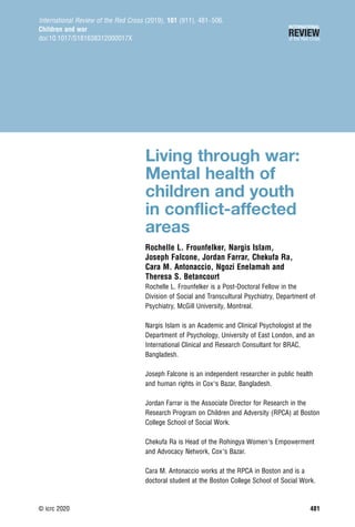 Living through war:
Mental health of
children and youth
in conflict-affected
areas
Rochelle L. Frounfelker, Nargis Islam,
Joseph Falcone, Jordan Farrar, Chekufa Ra,
Cara M. Antonaccio, Ngozi Enelamah and
Theresa S. Betancourt
Rochelle L. Frounfelker is a Post-Doctoral Fellow in the
Division of Social and Transcultural Psychiatry, Department of
Psychiatry, McGill University, Montreal.
Nargis Islam is an Academic and Clinical Psychologist at the
Department of Psychology, University of East London, and an
International Clinical and Research Consultant for BRAC,
Bangladesh.
Joseph Falcone is an independent researcher in public health
and human rights in Cox’s Bazar, Bangladesh.
Jordan Farrar is the Associate Director for Research in the
Research Program on Children and Adversity (RPCA) at Boston
College School of Social Work.
Chekufa Ra is Head of the Rohingya Women’s Empowerment
and Advocacy Network, Cox’s Bazar.
Cara M. Antonaccio works at the RPCA in Boston and is a
doctoral student at the Boston College School of Social Work.
International Review of the Red Cross (2019), 101 (911), 481–506.
Children and war
doi:10.1017/S181638312000017X
© icrc 2020 481
 