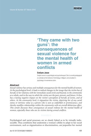 ‘They came with two
guns’: the
consequences of
sexual violence for
the mental health of
women in armed
conflicts
Evelyne Josse
Evelyne Josse is a psychologist and psychotherapist.She is currently pedagogical
co-ordinator at the Institute of Victimology in Belgium, and consultant in
psychology in humanitarian action.
Abstract
Sexual violence has serious and multiple consequences for the mental health of women.
At the psychological level, it leads to radical changes in the image that the victim has of
herself, in her relations with her immediate social circle and beyond, in the community
as a whole, and in the way in which the victim sees the past, present, and future. It thus
has a lasting negative impact on the victim’s perception of herself, of events, and of
others. At the community level, it stigmatizes the victim, depriving her of any social
status or intrinsic value as a person (she is seen as unfaithful or promiscuous), and
thereby modifies relationships within the community with an overall deleterious effect.
This article discusses these consequences of sexual violence for the mental health of
women, especially those who are its victims during armed conflicts.
Psychological and social processes are so closely linked as to be virtually indis-
sociable. Thus conditions that undermine a woman’s ability to adapt to her social
environment, such as stigmatization or discrimination, can jeopardize her mental
Volume 92 Number 877 March 2010
doi:10.1017/S1816383110000251 177
 