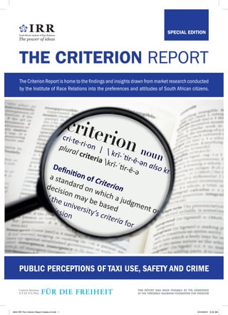 The Criterion Report is home to the findings and insights drawn from market research conducted
by the Institute of Race Relations into the preferences and attitudes of South African citizens.
THE CRITERION REPORT
nounnounnoun
cri·te·ri·on |  krī-ˈtir-ē-ən
cri·te·ri·on |  krī-ˈtir-ē-ən
cri·te·ri·on |  krī-ˈtir-ē-ən alsoalsoalso krə-krə-krə-
Deﬁnition of
Deﬁnition of
Deﬁnition of Criterion
Criterion
Criterion
// the university’s
// the university’s
// the university’s criteria
criteria
criteria forforfor
admission
admission
admission
PUBLIC PERCEPTIONS OF TAXI USE, SAFETY AND CRIME
SPECIAL EDITION
THIS REPORT WAS MADE POSSIBLE BY THE ASSISTANCE
OF THE FRIEDRICH NAUMANN FOUNDATION FOR FREEDOM
2843 IRR The Criterion Report Insides-v2.indd 1 2019/02/21 8:35 AM
 