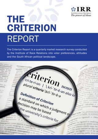 The Criterion Report is a quarterly market research survey conducted
by the Institute of Race Relations into voter preferences, attitudes
and the South African political landscape.
The
Criterion
Report
noun
cri·te·ri·on |  krī-ˈtir-ē-ən also krə-
Definition of Criterion
// the university’s criteria for
admission
noun
cri·te·ri·on |  krī-ˈtir-ē-ən also krə-
Definition of Criterion
// the university’s criteria for
admission
 