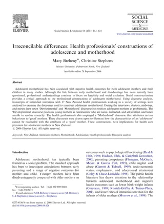 ARTICLE IN PRESS



                                         Social Science & Medicine 64 (2007) 112–124
                                                                                                  www.elsevier.com/locate/socscimed




Irreconcilable differences: Health professionals’ constructions of
                  adolescence and motherhood
                                       Mary BrehenyÃ, Christine Stephens
                                          Massey University, Palmerston North, New Zealand
                                                  Available online 29 September 2006



Abstract

   Adolescent motherhood has been associated with negative health outcomes for both adolescent mothers and their
children in many studies. Although the link between early motherhood and disadvantage has more recently been
questioned, professional understandings continue to focus on hardship and social exclusion. Social constructionism
provides a critical approach to the professional constructions of adolescent motherhood. Using discourse analysis,
transcripts of individual interviews with 17 New Zealand health professionals working in a variety of settings were
analysed to examine the discourses used to construct adolescent motherhood. During the interviews, doctors, midwives,
and nurses drew upon ‘Developmental’ and ‘Motherhood’ discourses to position adolescent mothers as problematic. The
‘Developmental’ discourse positions young mothers as ‘adolescents’ who are naive, distracted, and self-centred, and hence
unable to mother correctly. The health professionals also employed a ‘Motherhood’ discourse that attributes certain
behaviours to ‘good’ mothers. These discourses were drawn upon to illustrate how the characteristics of an ‘adolescent’
cannot be reconciled with the attributes of a ‘good’ mother. These constructions have implications for health care
provision for adolescent mothers in New Zealand.
r 2006 Elsevier Ltd. All rights reserved.

Keywords: New Zealand; Adolescent mothers; Motherhood; Adolescence; Health professionals; Discourse analysis




Introduction                                                               outcomes such as psychological functioning (Deal &
                                                                           Holt, 1998; Hudson, Elek, & Campbell-Grossman,
   Adolescent motherhood has typically been                                2000), parenting competence (Flanagan, McGrath,
framed as a social problem. The standard approach                          Meyer, & Garcia Coll, 1995), child neglect and
has been to investigate associations between early                         abuse (Garrett & Tidwell, 1999), socio-economic
parenting and a range of negative outcomes for                             status, employment, and educational attainment
mother and child. Younger mothers have been                                (Coley & Chase-Lansdale, 1998). The public health
disadvantageously compared with older mothers on                           literature has drawn attention to the relationship
                                                                           between adolescent motherhood and negative
  ÃCorresponding author. Tel.: +64 6 356 9099 2069;                        health outcomes such as lower birth weight infants
                                                                           (Corcoran, 1998; Koniak-Grifﬁn & Turner-Pluta,
fax: +64 6 350 5673.
    E-mail addresses: M.R.Breheny@massey.ac.nz (M. Breheny),               2001), and lower rates of immunisation than for the
C.V.Stephens@massey.ac.nz (C. Stephens).                                   infants of older mothers (Morrow et al., 1998). The

0277-9536/$ - see front matter r 2006 Elsevier Ltd. All rights reserved.
doi:10.1016/j.socscimed.2006.08.026
 
