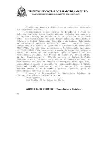 TRIBUNAL DE CONTAS DO ESTADO DE SÃO PAULO
GABINETE DO CONSELHEIRO ANTONIO ROQUE CITADINI
Vistos, relatados e discutidos os autos dos processos
TCs supramencionados.
Considerando o que consta do Relatório e Voto do
Relator, conforme Notas Taquigráficas, juntados aos autos, a
E. Segunda Câmara, em sessão de 24 de junho de 2014, pelo
Voto dos Conselheiros Antonio Roque Citadini, Presidente e
Relator, e Sidney Estanislau Beraldo, e do Auditor Substituto
de Conselheiro Valdenir Antonio Polizeli, decidiu julgar
irregulares a Dispensa de Licitação e o Contrato em exame (TC-
033994/026/10), bem como procedente a Representação apreciada
no TC-027297/026/10, remetendo-se cópia de peças dos autos: à
Prefeitura Municipal de Guarulhos, por intermédio de sua
Procuradoria Jurídica, nos termos do artigo 2º, inciso XXVII,
da Lei Complementar nº 709/93, devendo o Senhor Prefeito
informar a este Tribunal, no prazo de 60 (sessenta) dias, as
providências adotadas em relação às irregularidades apontadas,
especialmente quanto à apuração de responsabilidades; à Câmara
Municipal local, conforme artigo 2º, inciso XV, do mesmo
diploma legal; e ao Ministério Público Estadual, para as
providências cabíveis de sua alçada.
Presente a Procuradora do Ministério Público de
Contas, Dra. Renata Constante Cestari.
Publique-se.
São Paulo, 26 de junho de 2014.
ANTONIO ROQUE CITADINI – Presidente e Relator
MS
 
