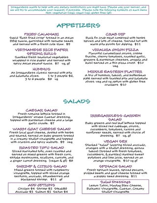 www.softcafe.com
Irregardless wants to help with any dietary restrictions you might have. Please ask your server, and
we will try to accommodate your request, if possible. Please note the following symbols on each menu
item: vegetarian (veg); vegan (vg); gluten free (gf)
APPETIZERSAPPETIZERS
FRIED CALAMARI
Squid 'flash fried crisp' tossed in an Asian
BBQ sauce, garnished with sesame seeds
and served with a fresh cole slaw. $9
CRAB DIP
Back fin crab meat combined with herbs
spices and lots of cheese. Served hot with
warm pita points for dipping. $11
VIETNAMESE RICE PAPER
SPRING ROLLS
Sautéed fresh seasonal vegetables
wrapped in rice paper and served with
spicy Asian peanut sauce. $7 vg, gf
VIDALHIA ONION PIZZA
Flavorful caramelized onions, crème
fraiche, cherry tomatoes, roasted garlic,
gruyere & parmesan cheeses, arugula and
basil served on a thin pizza crust. $10
veg
HUMMUS
An Irregardless classic served with pita
and kalamata olives. 1 to 3 people $6,
3 to 6 people $8 vg
MIDDLE EASTERN PLATTER
A trio of hummus, tabouli, and butterbean
pâté served with toasted pita and kalamata
olives. veg and vg option with gluten free
crackers $10
SALADS
CAESAR SALAD
Fresh romaine lettuce tossed in
Irregardless' unique Caesar dressing,
topped with parmesan cheese and a large
garlic croute. $7
IRREGARDLESS GARDEN
SALAD
Baby greens and red leaf lettuce topped
with sliced red cabbage, onions,
cucumbers, tomatoes, raisins and
sunflower seeds, served with choice of
dressing. $7 vg, gf
WARM GOAT CHEESE SALAD
Fresh local goat cheese, dusted with herbs
and seared, served on baby greens tossed
in a creamy shallot vinaigrette and topped
with craisins and spicy walnuts. $9 veg VEGAN SEX
Stacked "salad" layering sliced avocado,
oranges with a shallot dressing, quinoa
tabouli (tossed with fresh tomatoes,
cucumbers, & parsley) mashed sweet
potatoes and lime juice, served on an
orange vinaigrette. $10 vg gf
ROASTED TOFU SALAD
Sliced marinated tofu, oven roasted and
served on mixed greens with fresh corn,
shitake mushrooms, scallions, carrots, and
a ginger carrot dressing. (vegan & gf) $8
SHRIMP & CITRUS SALAD
Mixed greens tossed with raspberry
vinaigrette, topped with sliced orange
sections, avocado, strawberries and
blackened shrimp. $11 gf
SPINACH SALAD
Fresh spinach leaves, spiced pecans,
pickled beets and goat cheese tossed with
a poppy seed dressing. $11
Salad Dressings
Lemon Tahini, Maytag Bleu Cheese,
Balsamic Vinaigrette, Caesar, Creamy
Shallot Vinaigrette
ADD OPTIONS
Chicken $4 Shrimp $5 Steak$6
Avocado $3 Salmon $5 Seitan $4
 
