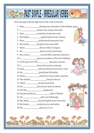 Fill in the gaps with the right form of the verbs in brackets.
1. Daisy (bring) some chocolates to the birthday party.
2. I (hear) a new song on the radio.
3. Peter (read) three books last week.
4. The Smiths
5.
(speak) Italian to the waitress.
(understand) during the class.Peter
6. My mother (forget) to buy some milk.
7. Susan (have) a baby in August.
8. We (lose) our keys last Friday.
9. My cousins (swim) 500m yesterday afternoon.
10. I (give) my mother a CD for her birthday.
11. At the age of 23, Dina
12. I
(become) a teacher.
(know) the answer yesterday.
13. Peter (tell) me that he lived in New York.
14. We (lend) John 200 dollars.
15. Gloria (drink) too much coffee yesterday.
16. The children (sleep) in the car.
17. Albert (keep) his promise.
18. We (choose) the steak for dinner.
19. The film (begin) late.
20. Donald and David (fly) to Madrid.
21. We (drive) to Edinburgh.
22. Mrs. Black (teach) English at the University.
23. My friends (send) me an e-mail earlier.
24. We (leave) at 7 a.m..
 