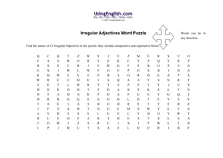 © 2005 UsingEnglish.com




                                           Irregular Adjectives Word Puzzle                                        Words can be in
                                                                                                                   any direction

Find the names of 13 Irregular Adjectives in the puzzle- they include comparative and superlative forms.


        Q       C      Q       F       Z       W       X       J          U          Z   M    U       R    X   U      O
        C       A      S       W       O       R       S       E          K          C   Y    P       Q    F   R      Z
        B       S      E       C       R       J       V       W          G          F   Y    B       O    P   E      A
        U       X      I       W       L       W       Y       O          U          P   O    X       B    J   H      A
        K       M      W       E       V       F       P       R          S          O   R    O       E    Z   T      S
        W       R      U       C       M       U       I       S          Q          A   A    Y       S    N   R      T
        Z       E      T       L       W       R       T       T          S          P   F    F       T    J   U      S
        D       H      H       O       B       T       T       D          A          B   P    K       Z    L   F      N
        O       T      A       D       A       H       P       D          A          P   U    U       T    G   Q      J
        D       R      B       G       Q       E       G       O          G          L   D    F       E    V   S      V
        Y       A      U       I       A       S       H       O          H          R   E    T       T    E   B      Z
        J       F      S       A       B       T       O       G          C          M   X    W       Y    L   E      A
        A       Y      D       S       S       E       L       G          U          C   Y    D       O    Y   W      T
        H       U      E       O       F       A       R       T          H          E   S    T       A    L   A      A
        F       D      W       J       Z       X       R       C          J          X   I    P       W    L   T      B
        L       P      I       W       U       T       S       A          E          L   H    U       R    I   B      F
 