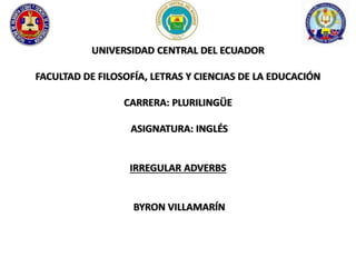 UNIVERSIDAD CENTRAL DEL ECUADOR 
FACULTAD DE FILOSOFÍA, LETRAS Y CIENCIAS DE LA EDUCACIÓN 
CARRERA: PLURILINGÜE 
ASIGNATURA: INGLÉS 
IRREGULAR ADVERBS 
BYRON VILLAMARÍN 
 