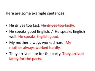 Here are some example sentences: 
• He drives too fast. He drives too fastly. 
• He speaks good English. / He speaks English 
well. He speaks English good. 
• My mother always worked hard. My 
mother always worked hardly. 
• They arrived late for the party. They arrived 
lately for the party. 
 