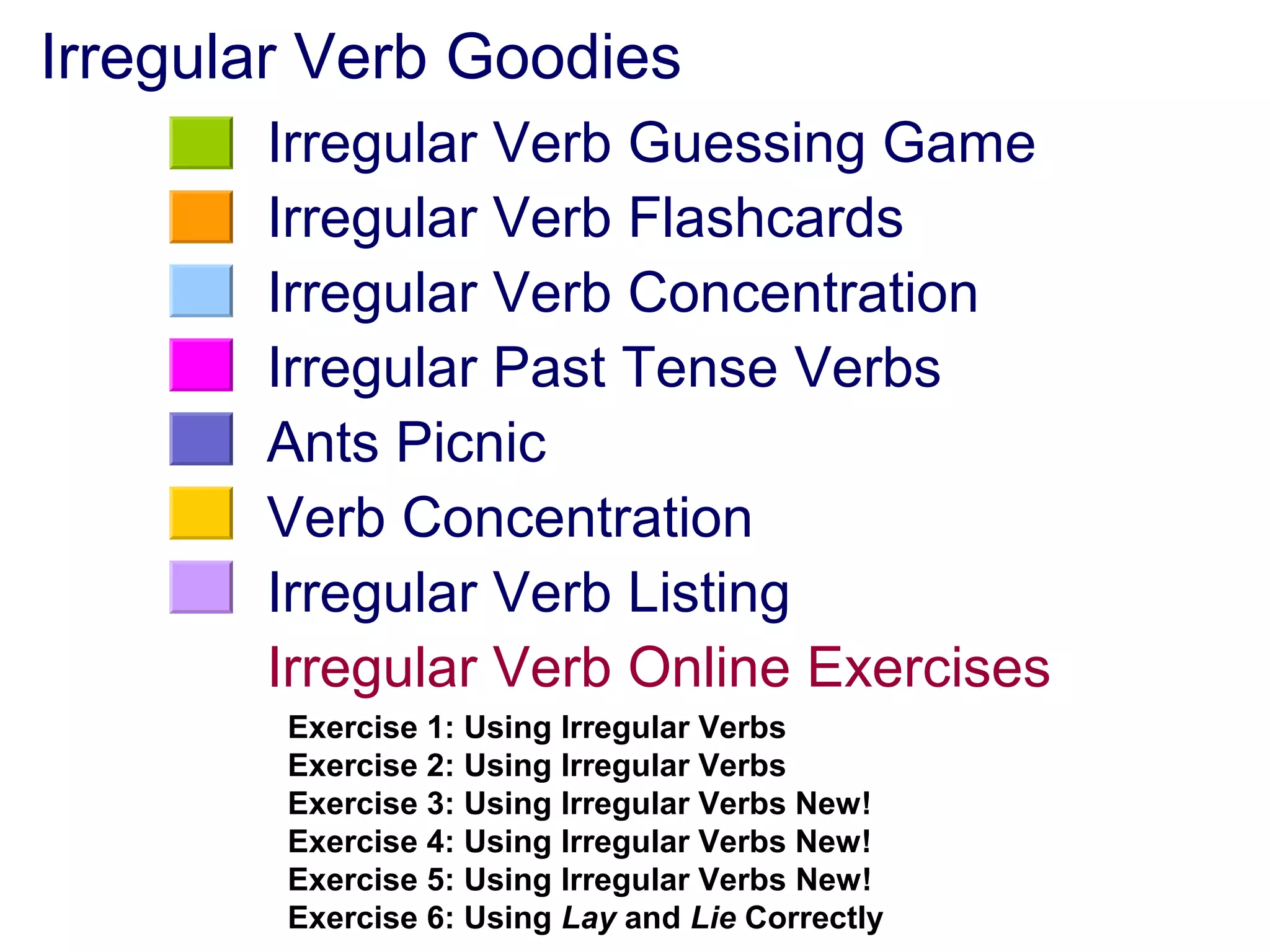 Irregular Verb Goodies
Irregular Verb Guessing Game
Irregular Verb Flashcards
Irregular Verb Concentration
Irregular Past Tense Verbs
Ants Picnic
Verb Concentration
Irregular Verb Listing
Irregular Verb Online Exercises
Exercise 1: Using Irregular Verbs
Exercise 2: Using Irregular Verbs
Exercise 3: Using Irregular Verbs New!
Exercise 4: Using Irregular Verbs New!
Exercise 5: Using Irregular Verbs New!
Exercise 6: Using Lay and Lie Correctly
 