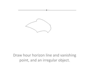 Draw hour horizon line and vanishing
point, and an irregular object.
 
