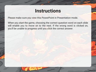 Instructions
Please make sure you view this PowerPoint in Presentation mode.
When you start the game, choosing the correct question word on each slide
will enable you to move on to the next. If the wrong word is clicked on,
you'll be unable to progress until you click the correct answer.
 