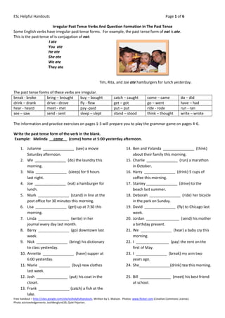 ESL Helpful Handouts                                                                                                  Page 1 of 6

                         Irregular Past Tense Verbs And Question Formation In The Past Tense
Some English verbs have irregular past tense forms. For example, the past tense form of eat is ate.
This is the past tense of is conjugation of eat:
                      I ate
                      You ate
                      He ate
                      She ate
                      We ate
                      They ate


                                                                  Tim, Rita, and Joe ate hamburgers for lunch yesterday.

The past tense forms of these verbs are irregular.
break - broke      bring – brought     buy – bought                           catch – caught            come – came               do – did
drink – drank      drive - drove       fly - flew                             get – got                 go – went                 have – had
hear - heard       meet - met          pay -paid                              put – put                 ride - rode               run - ran
see – saw          send - sent         sleep – slept                          stand – stood             think – thought           write – wrote

The information and practice exercises on pages 1-3 will prepare you to play the grammar game on pages 4-6.

Write the past tense form of the verb in the blank.
Example: Melinda __came__ (come) home at 5:00 yesterday afternoon.

     1. Julianne _______________ (see) a movie                                         14. Ben and Yolanda _______________ (think)
         Saturday afternoon.                                                               about their family this morning.
     2. We _______________ (do) the laundry this                                       15. Charlie _______________ (run) a marathon
         morning.                                                                          in October.
     3. Mia _______________ (sleep) for 9 hours                                        16. Harry _______________ (drink) 5 cups of
         last night.                                                                       coffee this morning.
     4. Joe _______________ (eat) a hamburger for                                      17. Stanley _______________ (drive) to the
         lunch.                                                                            beach last summer.
     5. Mark _______________ (stand) in line at the                                    18. Deborah _______________ (ride) her bicycle
         post office for 30 minutes this morning.                                          in the park on Sunday.
     6. Lisa _______________ (get) up at 7:30 this                                     19. David _______________ (fly) to Chicago last
         morning.                                                                          week.
     7. Linda _______________ (write) in her                                           20. Jordan ________________ (send) his mother
         journal every day last month.                                                     a birthday present.
     8. Barry _______________ (go) downtown last                                       21. We _______________ (hear) a baby cry this
         week.                                                                             morning.
     9. Nick _______________ (bring) his dictionary                                    22. I ________________ (pay) the rent on the
         to class yesterday.                                                               first of May.
     10. Annette _______________ (have) supper at                                      23. I _______________ (break) my arm two
         6:00 yesterday.                                                                   years ago.
     11. Marie _______________ (buy) new clothes                                       24. She_______________(drink) tea this morning.
         last week.
     12. Josh _______________ (put) his coat in the                                    25. Bill _______________ (meet) his best friend
         closet.                                                                           at school.
     13. Frank _______________ (catch) a fish at the
         lake.
Free handout – http://sites.google.com/site/eslhelpfulhandouts. Written by S. Watson. Photos: www.flicker.com (Creative Commons License).
Photo acknowledgements: JoshBerglund19, Qole Pejorian.
 