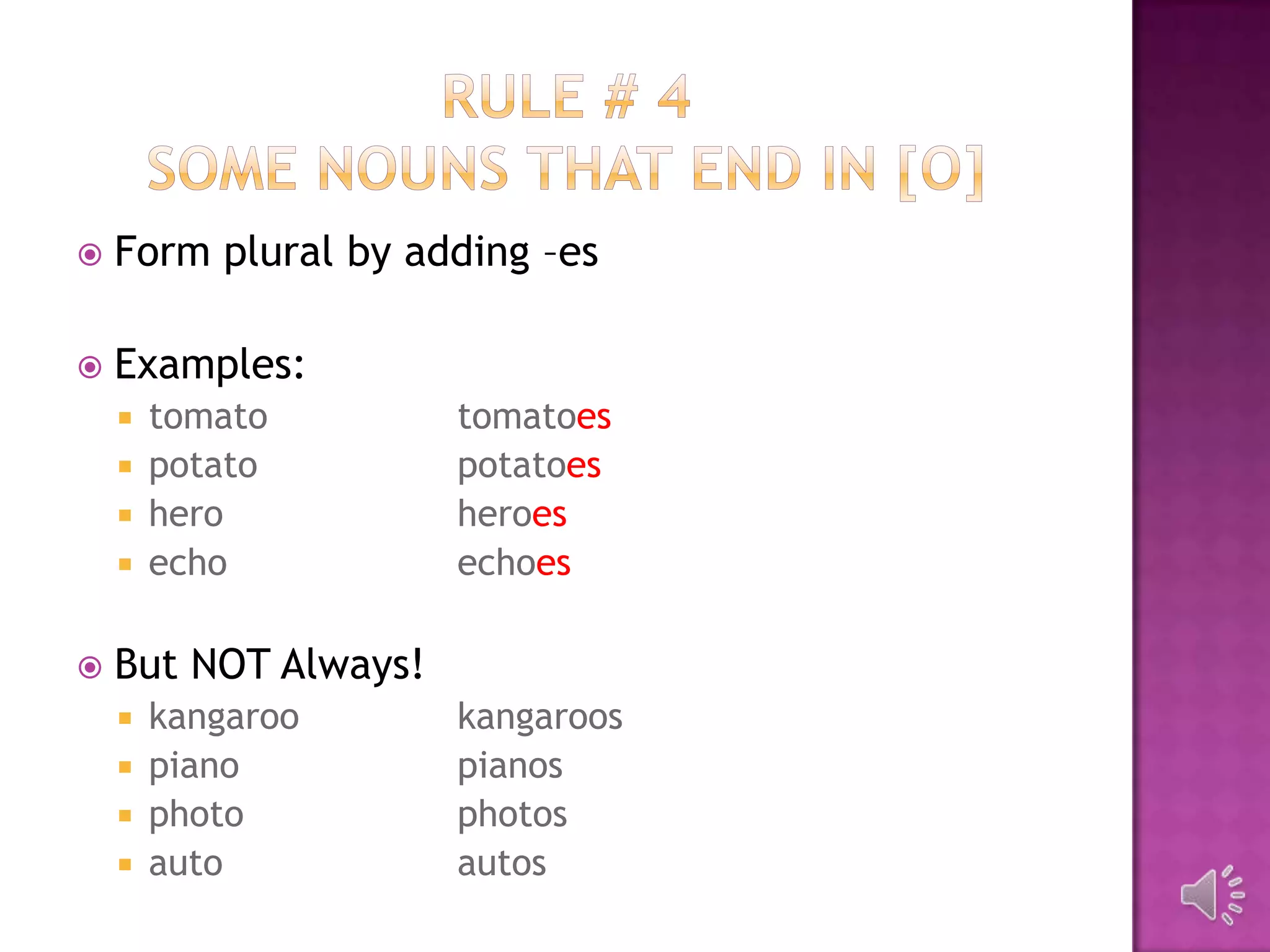    Form plural by adding –es

   Examples:
     tomato          tomatoes
     potato          potatoes
     hero            heroes
     echo            echoes

   But NOT Always!
       kangaroo      kangaroos
       piano         pianos
       photo         photos
       auto          autos
 