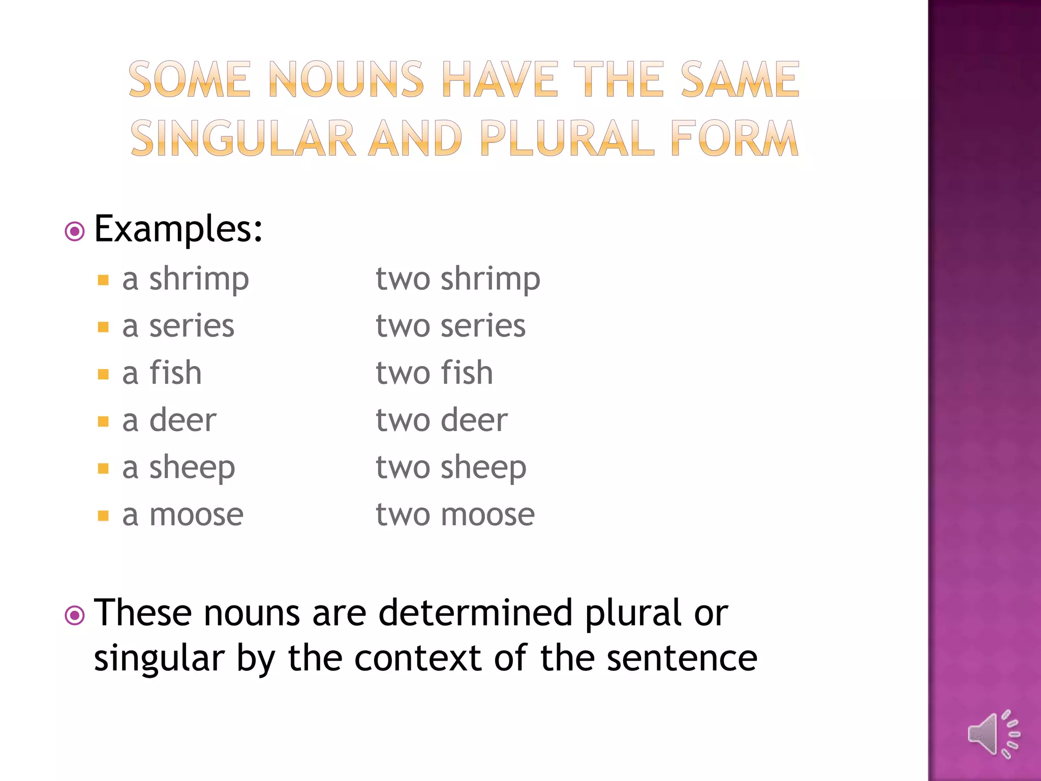  Examples:
    a shrimp    two shrimp
    a series    two series
    a fish      two fish
    a deer      two deer
    a sheep     two sheep
    a moose     two moose


 These nouns are determined plural or
 singular by the context of the sentence
 