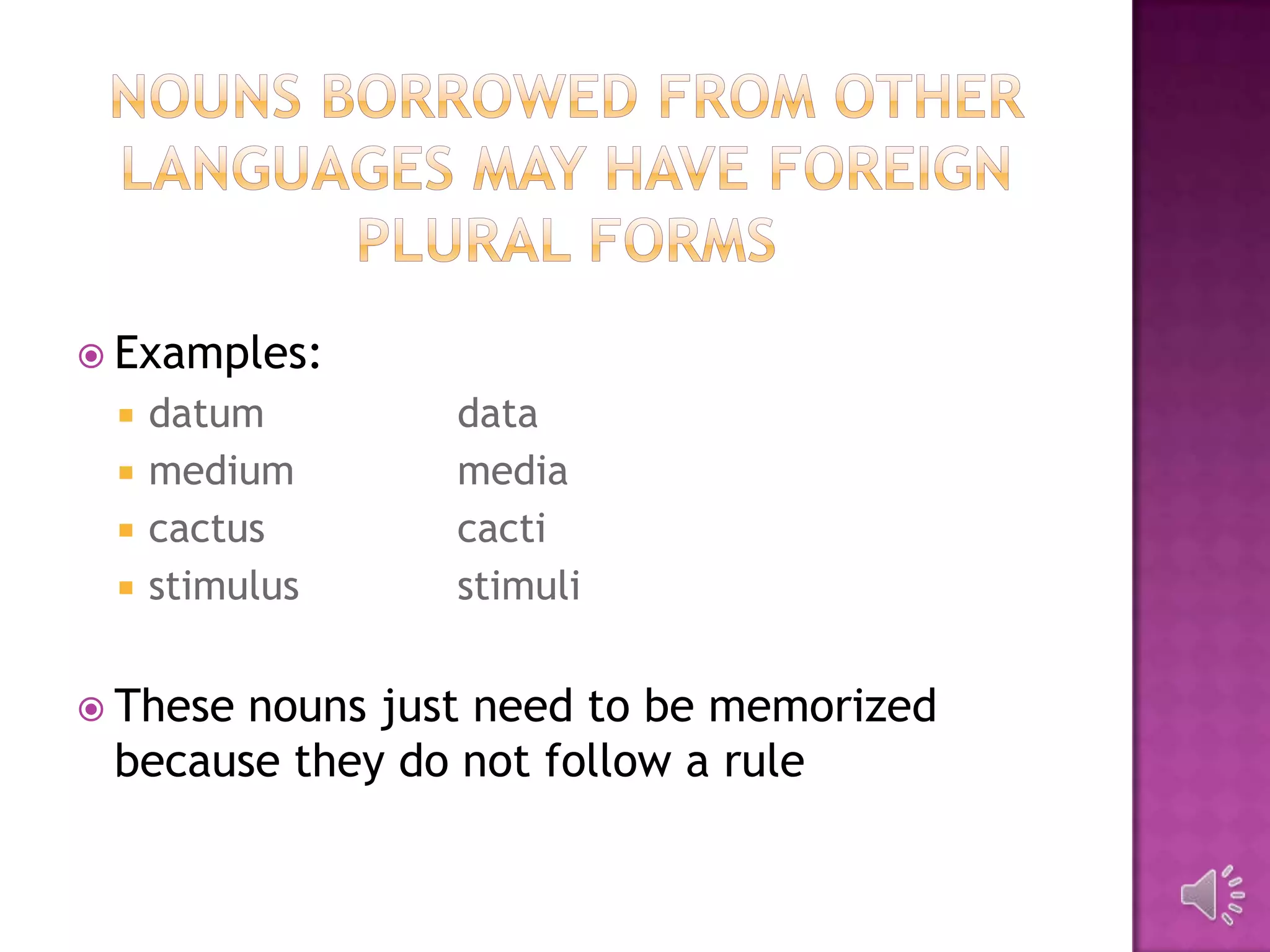  Examples:
    datum      data
    medium     media
    cactus     cacti
    stimulus   stimuli


 Thesenouns just need to be memorized
 because they do not follow a rule
 