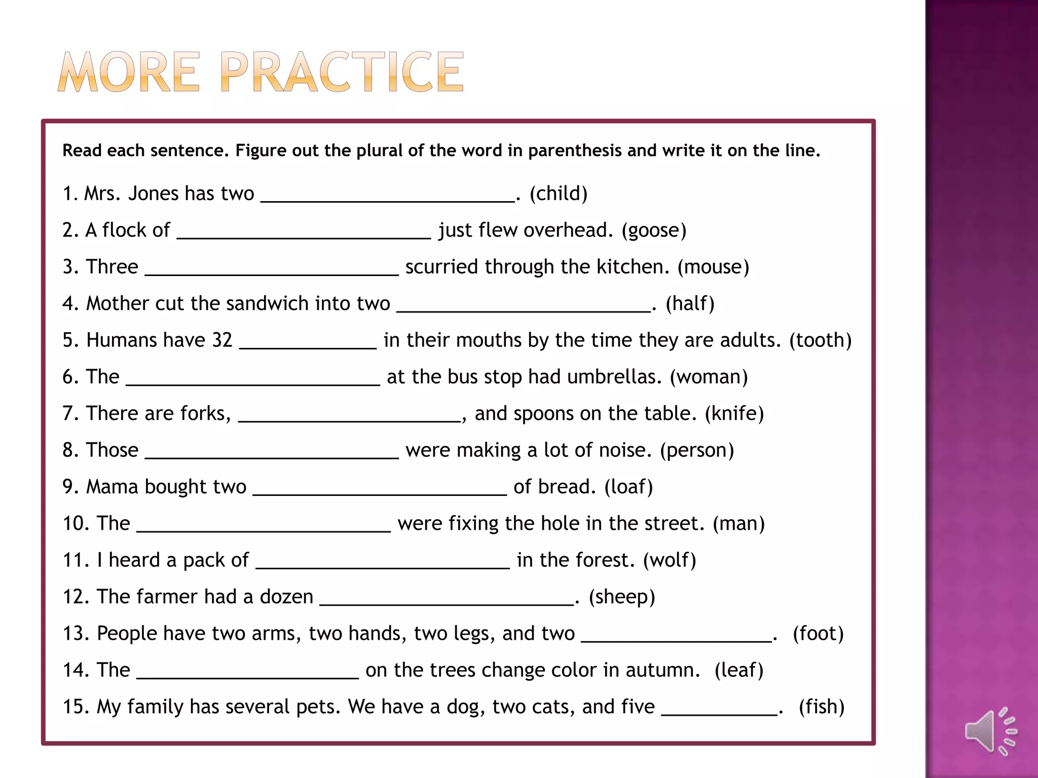 Read each sentence. Figure out the plural of the word in parenthesis and write it on the line.

1. Mrs. Jones has two ________________________. (child)
2. A flock of ________________________ just flew overhead. (goose)
3. Three ________________________ scurried through the kitchen. (mouse)
4. Mother cut the sandwich into two ________________________. (half)
5. Humans have 32 _____________ in their mouths by the time they are adults. (tooth)
6. The ________________________ at the bus stop had umbrellas. (woman)
7. There are forks, _____________________, and spoons on the table. (knife)
8. Those ________________________ were making a lot of noise. (person)
9. Mama bought two ________________________ of bread. (loaf)
10. The ________________________ were fixing the hole in the street. (man)
11. I heard a pack of ________________________ in the forest. (wolf)
12. The farmer had a dozen ________________________. (sheep)
13. People have two arms, two hands, two legs, and two __________________. (foot)
14. The _____________________ on the trees change color in autumn. (leaf)
15. My family has several pets. We have a dog, two cats, and five ___________. (fish)
 