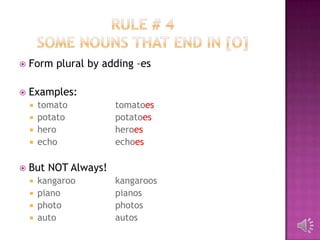    Form plural by adding –es

   Examples:
     tomato          tomatoes
     potato          potatoes
     hero            heroes
     echo            echoes

   But NOT Always!
       kangaroo      kangaroos
       piano         pianos
       photo         photos
       auto          autos
 