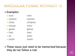  Examples:
    man        men
    woman      women
    child      children
    mouse      mice
    goose      geese
    foot       feet
    ox         oxen
    tooth      teeth


 Thesenouns just need to be memorized because
 they do not follow a rule
 